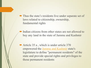  Thus the state’s residents live under separate set of
laws related to citizenship, ownership,
fundamental rights
 Indian citizens from other states are not allowed to
buy any land in the state of Jammu and Kashmir
 Article 35 a , which is under article 370
empowered the Jammu and Kashmir state's
legislature to define "permanent residents" of the
state and provide special rights and privileges to
those permanent residents
 