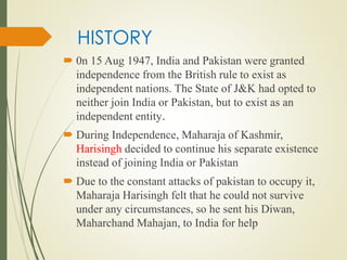 HISTORY
 0n 15 Aug 1947, India and Pakistan were granted
independence from the British rule to exist as
independent nations. The State of J&K had opted to
neither join India or Pakistan, but to exist as an
independent entity.
 During Independence, Maharaja of Kashmir,
Harisingh decided to continue his separate existence
instead of joining India or Pakistan
 Due to the constant attacks of pakistan to occupy it,
Maharaja Harisingh felt that he could not survive
under any circumstances, so he sent his Diwan,
Maharchand Mahajan, to India for help
 