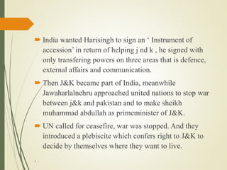  India wanted Harisingh to sign an ‘ Instrument of
accession’ in return of helping j nd k , he signed with
only transfering powers on three areas that is defence,
external affairs and communication.
 Then J&K became part of India, meanwhile
Jawaharlalnehru approached united nations to stop war
between j&k and pakistan and to make sheikh
muhammad abdullah as primeminister of J&K.
 UN called for ceasefire, war was stopped. And they
introduced a plebiscite which confers right to J&K to
decide by themselves where they want to live.
.
 