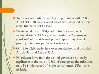  To make constitutional relationship of india with J&K
ARTICLE 370 was enacted which was included in indian
constitution on oct 17,1949
 Presidential order 1954,made a further move which
included article 35 A legislature to define "permanent
residents" of the state and provide special rights and
privileges to those permanent residents
 On 1956, J&K made their own constitution and included
Article 370 and Article 35 A.
 No rules or laws from the central govt can be directly
applicable to the state of J&K ,if emergency the rules can
only be implemented after the concurrence of Parliament
of J&K.
 