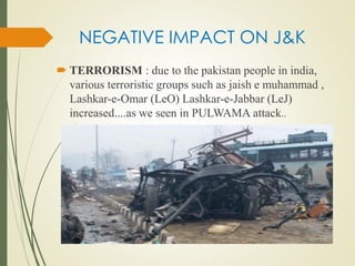 NEGATIVE IMPACT ON J&K
 TERRORISM : due to the pakistan people in india,
various terroristic groups such as jaish e muhammad ,
Lashkar-e-Omar (LeO) Lashkar-e-Jabbar (LeJ)
increased....as we seen in PULWAMA attack..
 