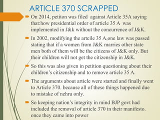 ARTICLE 370 SCRAPPED
 On 2014, petiton was filed against Article 35A saying
that:how presidential order of article 35 A was
implemented in J&k without the concurrence of J&K.
 In 2002, modifying the artcile 35 A,one law was passed
stating that if a women from J&K marries other state
men both of them will be the citizens of J&K only. But
their children will not get the citizenship in J&K.
 So this was also given in petition questioning about their
children’s citizenship and to remove article 35 A.
 The arguments about article were started and finally went
to Article 370. because all of these things happened due
to mistake of nehru only.
 So keeping nation’s integrity in mind BJP govt had
included the removal of article 370 in their manifesto.
once they came into power
 