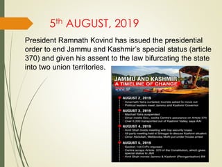 5th AUGUST, 2019
President Ramnath Kovind has issued the presidential
order to end Jammu and Kashmir’s special status (article
370) and given his assent to the law bifurcating the state
into two union territories.
 