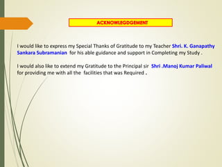 I would like to express my Special Thanks of Gratitude to my Teacher Shri. K. Ganapathy
Sankara Subramanian for his able guidance and support in Completing my Study .
I would also like to extend my Gratitude to the Principal sir Shri .Manoj Kumar Paliwal
for providing me with all the facilities that was Required .
 