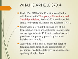 WHAT IS ARTICLE 370 ?
 Under Part XXI of the Constitution of India,
which deals with "Temporary, Transitional and
Special provisions, Article 370 accords special
status to the state of Jammu and Kashmir (J&K).
 Under Article 370, all the provisions of the
Constitution which are applicable to other states
are not applicable to J&K until and unless such
provision is separately passed by the state
legislative assembly.
 According to this article, except for defence,
foreign affairs, finance and communication ,
parliament needs the state govt concurrence for
applying all other laws.
 