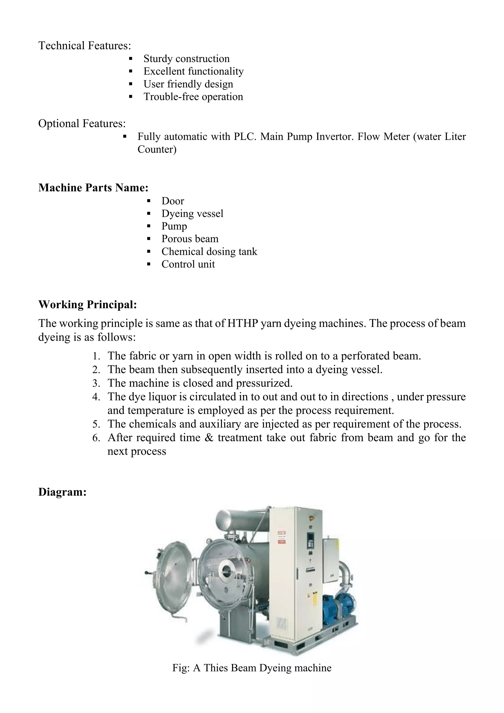 Technical Features:
▪ Sturdy construction
▪ Excellent functionality
▪ User friendly design
▪ Trouble-free operation
Optional Features:
▪ Fully automatic with PLC. Main Pump Invertor. Flow Meter (water Liter
Counter)
Machine Parts Name:
▪ Door
▪ Dyeing vessel
▪ Pump
▪ Porous beam
▪ Chemical dosing tank
▪ Control unit
Working Principal:
The working principle is same as that of HTHP yarn dyeing machines. The process of beam
dyeing is as follows:
1. The fabric or yarn in open width is rolled on to a perforated beam.
2. The beam then subsequently inserted into a dyeing vessel.
3. The machine is closed and pressurized.
4. The dye liquor is circulated in to out and out to in directions , under pressure
and temperature is employed as per the process requirement.
5. The chemicals and auxiliary are injected as per requirement of the process.
6. After required time & treatment take out fabric from beam and go for the
next process
Diagram:
Fig: A Thies Beam Dyeing machine
 