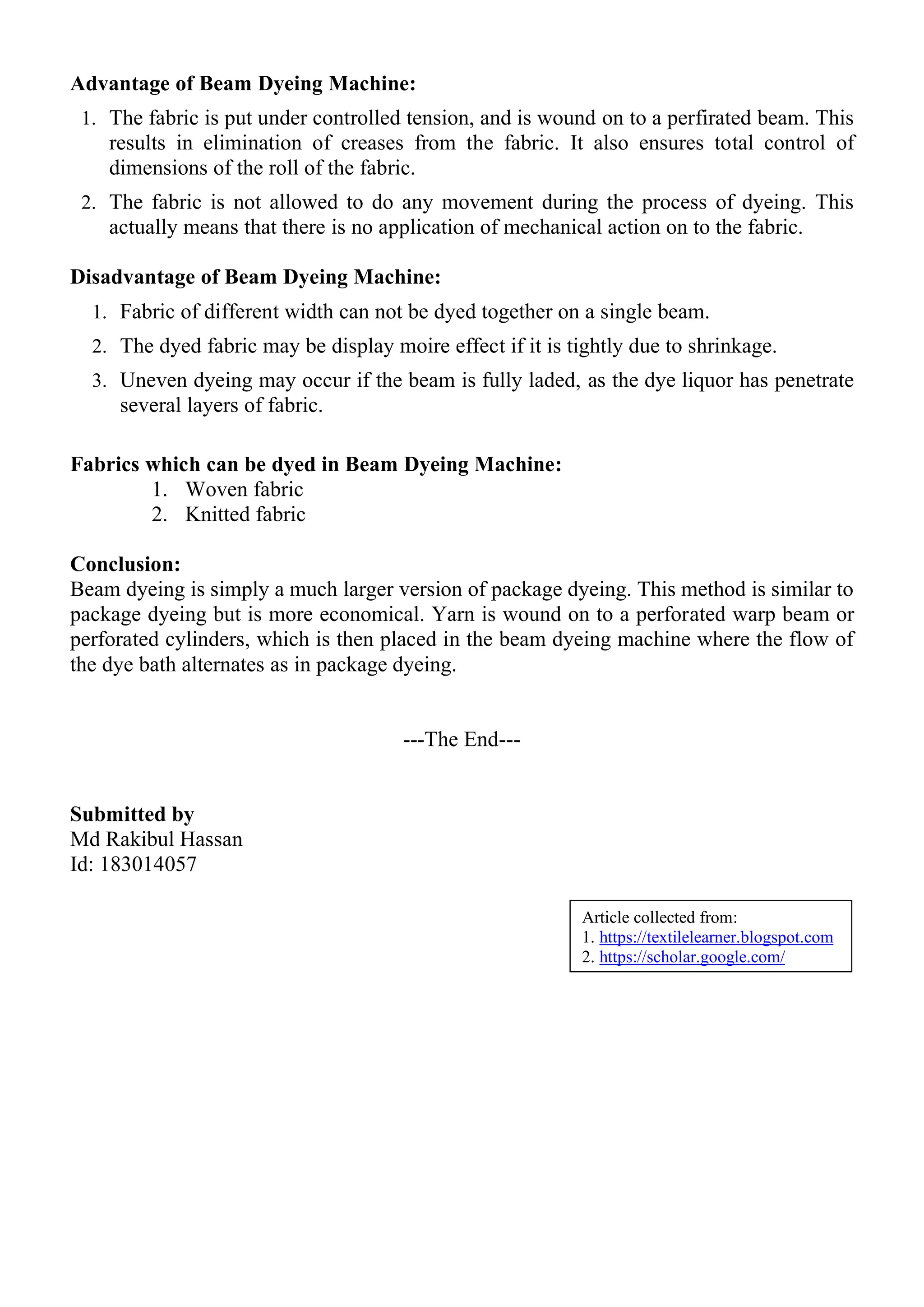 Advantage of Beam Dyeing Machine:
1. The fabric is put under controlled tension, and is wound on to a perfirated beam. This
results in elimination of creases from the fabric. It also ensures total control of
dimensions of the roll of the fabric.
2. The fabric is not allowed to do any movement during the process of dyeing. This
actually means that there is no application of mechanical action on to the fabric.
Disadvantage of Beam Dyeing Machine:
1. Fabric of different width can not be dyed together on a single beam.
2. The dyed fabric may be display moire effect if it is tightly due to shrinkage.
3. Uneven dyeing may occur if the beam is fully laded, as the dye liquor has penetrate
several layers of fabric.
Fabrics which can be dyed in Beam Dyeing Machine:
1. Woven fabric
2. Knitted fabric
Conclusion:
Beam dyeing is simply a much larger version of package dyeing. This method is similar to
package dyeing but is more economical. Yarn is wound on to a perforated warp beam or
perforated cylinders, which is then placed in the beam dyeing machine where the flow of
the dye bath alternates as in package dyeing.
---The End---
Submitted by
Md Rakibul Hassan
Id: 183014057
Article collected from:
1. https://textilelearner.blogspot.com
2. https://scholar.google.com/
 