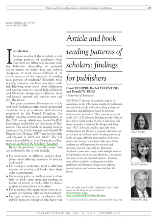 Learned Publishing, 25: 279–291
doi:10.1087/20120407Article and book reading patterns of scholars: findings for publishers
Carol Tenopir, Rachel Volentine, and Donald W. King
LEARNED PUBLISHING VOL. 25 NO. 4 OCTOBER 2012
I
ntroduction
Previous studies of the scholarly article
reading patterns of academics show
that there are differences in some read-
ing behaviors depending on personal
characteristics of readers (e.g. age, subject
discipline, or work responsibilities) or on
characteristics of the instances of reading
(e.g. purpose of reading).1
Scholarly book
reading, however, has been less often stud-
ied. Knowing more about these differences
and reading patterns should help publishers
and librarians design more effective book
and journal systems and services now and
into the future.
This paper examines differences in article
and book reading patterns based on personal
characteristics of academic staff (faculty
members) in the United Kingdom. Six
higher learning institutions participated in
the 2011 survey, which was funded by JISC
Collections and led by the University of Ten-
nessee. The survey builds on reading surveys
conducted by Carol Tenopir and Donald W.
King in the US since 19772 and in Australia
and Finland in 2005 and 2006.3 The full
report is available at http://www.jisc-collec-
tions.ac.uk/News/UK-Scholarly-Reading/.
Research questions from the study that
are explored in this article include:
ț Do academics in different subject disci-
plines read differing numbers of articles
and books?
ț Do younger academics read a different
number of articles and books than their
older counterparts?
ț Do reading patterns, such as source of ar-
ticle or book, time spent per reading, or
format of article or book, differ by demo-
graphic characteristics of readers?
ț Do academics who spend more time on re-
search or teaching differ in their reading?
ț Do high achievers, i.e. academics who
publish more on average or who have won
Article and book reading patterns of scholars: findings for publishers 279
L E A R N E D P U B L I S H I N G V O L . 2 5 N O . 4 O C T O B E R 2 0 1 2
Article and book
reading patterns of
scholars: findings
for publishers
Carol TENOPIR, Rachel VOLENTINE,
and Donald W. KING
University of Tennessee
ABSTRACT. Surveys of academic staff in six
universities in the UK provide insights for publishers
into scholarly article and book reading patterns of
academics and differences based on personal
characteristics of readers. These surveys were part
of the 2011 UK Scholarly Reading and the Value of
the Library Study funded by JISC Collections and
based on studies conducted by Tenopir and King
since 1977. Scholarly articles, especially those
obtained from the library’s e-journal collections, are
a vital part of academic work. Reading patterns of
books are quite different than articles; books most
often come from personal print collections. Book
readings are still important for research and
teaching, however, especially for humanists.
Academics come into contact with multiple sources
of information every day and therefore, convenience
and easy access are important factors. Knowing
more about academic reading patterns helps
publishers and librarians design more effective
journal systems and services now and into the
future.
Part of a study done for JISC Collections, 2012. A full
report can be found at can be found at
http://www.jisc-collec-
tions.ac.uk/News/UK-Scholarly-Reading/
© Carol Tenopir, Rachel Volentine, and Donald W. King 2012
Rachel Volentine
Donald W. King
Carol Tenopir
 
