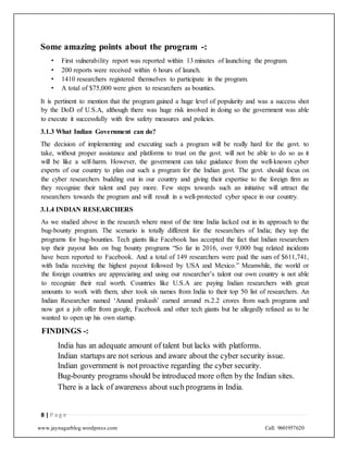 www.jaynagarblog.wordpress.com Call: 9601957620
Some amazing points about the program -:
• First vulnerability report was reported within 13 minutes of launching the program.
• 200 reports were received within 6 hours of launch.
• 1410 researchers registered themselves to participate in the program.
• A total of $75,000 were given to researchers as bounties.
It is pertinent to mention that the program gained a huge level of popularity and was a success shot
by the DoD of U.S.A, although there was huge risk involved in doing so the government was able
to execute it successfully with few safety measures and policies.
3.1.3 What Indian Government can do?
The decision of implementing and executing such a program will be really hard for the govt. to
take, without proper assistance and platforms to trust on the govt. will not be able to do so as it
will be like a self-harm. However, the government can take guidance from the well-known cyber
experts of our country to plan out such a program for the Indian govt. The govt. should focus on
the cyber researchers budding out in our country and giving their expertise to the foreign firm as
they recognize their talent and pay more. Few steps towards such an initiative will attract the
researchers towards the program and will result in a well-protected cyber space in our country.
3.1.4 INDIAN RESEARCHERS
As we studied above in the research where most of the time India lacked out in its approach to the
bug-bounty program. The scenario is totally different for the researchers of India; they top the
programs for bug-bounties. Tech giants like Facebook has accepted the fact that Indian researchers
top their payout lists on bug bounty programs “So far in 2016, over 9,000 bug related incidents
have been reported to Facebook. And a total of 149 researchers were paid the sum of $611,741,
with India receiving the highest payout followed by USA and Mexico.” Meanwhile, the world or
the foreign countries are appreciating and using our researcher’s talent our own country is not able
to recognize their real worth. Countries like U.S.A are paying Indian researchers with great
amounts to work with them, uber took six names from India to their top 50 list of researchers. An
Indian Researcher named ‘Anand prakash’ earned around rs.2.2 crores from such programs and
now got a job offer from google, Facebook and other tech giants but he allegedly refused as to he
wanted to open up his own startup.
FINDINGS -:
India has an adequate amount of talent but lacks with platforms.
Indian startups are not serious and aware about the cyber security issue.
Indian government is not proactive regarding the cyber security.
Bug-bounty programs should be introduced more often by the Indian sites.
There is a lack of awareness about such programs in India.
8 | P a g e
 