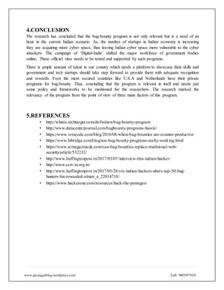 www.jaynagarblog.wordpress.com Call: 9601957620
4.CONCLUSION
The research has concluded that the bug-bounty program is not only relevant but is a need of an
hour in the current Indian scenario. As, the number of startups in Indian economy is increasing
they are acquiring more cyber space, thus leaving Indian cyber space more vulnerable to the cyber
attackers. The campaign of ‘Digital-India’ shifted the major workforce of government bodies
online. These official sites needs to be tested and supported by such programs.
There is ample amount of talent in our country which needs a platform to showcase their skills and
government and tech startups should take step forward to provide them with adequate recognition
and rewards. Even the most secured countries like U.S.A and Netherlands have their private
programs for bug-bounty. Thus, concluding that the program is relevant in itself and needs just
some policy and frameworks to be mentioned for the researchers. The research marked the
relevancy of the program from the point of view of three main factors of this program.
5.REFERENCES
• http://whatis.techtarget.com/definition/bug-bounty-program
• http://www.datacenterjournal.com/bugbounty-programs-hassle/
• https://www.veracode.com/blog/2016/08/when-bug-bounties-are-counter-productive
• https://www.htbridge.com/blog/are-bug-bounty-programs-really-working.html
• https://www.scmagazineuk.com/can-bug-bounties-replace-traditional-web-
security/article/532232/
• http://www.huffingtonpost.in/2017/03/07/interview-this-indian-hacker-
• http://www.cert-in.org.in/
• http://www.huffingtonpost.in/2017/03/28/six-indian-hackers-ubers-top-50-bug-
hunters-list-rewarded-almos_a_22014718/
• https://www.hackerone.com/resources/hack-the-pentagon
 