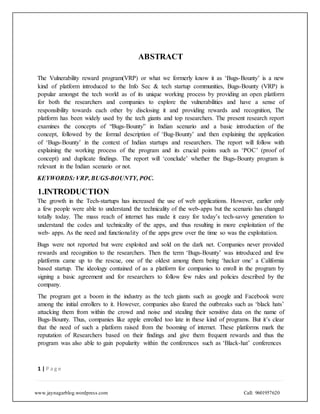 www.jaynagarblog.wordpress.com Call: 9601957620
ABSTRACT
The Vulnerability reward program(VRP) or what we formerly know it as ‘Bugs-Bounty’ is a new
kind of platform introduced to the Info Sec & tech startup communities, Bugs-Bounty (VRP) is
popular amongst the tech world as of its unique working process by providing an open platform
for both the researchers and companies to explore the vulnerabilities and have a sense of
responsibility towards each other by disclosing it and providing rewards and recognition, The
platform has been widely used by the tech giants and top researchers. The present research report
examines the concepts of “Bugs-Bounty” in Indian scenario and a basic introduction of the
concept, followed by the formal description of ‘Bug-Bounty’ and then explaining the application
of ‘Bugs-Bounty’ in the context of Indian startups and researchers. The report will follow with
explaining the working process of the program and its crucial points such as ‘POC’ (proof of
concept) and duplicate findings. The report will ‘conclude’ whether the Bugs-Bounty program is
relevant in the Indian scenario or not.
KEYWORDS: VRP, BUGS-BOUNTY, POC.
1.INTRODUCTION
The growth in the Tech-startups has increased the use of web applications. However, earlier only
a few people were able to understand the technicality of the web-apps but the scenario has changed
totally today. The mass reach of internet has made it easy for today’s tech-savvy generation to
understand the codes and technicality of the apps, and thus resulting in more exploitation of the
web- apps. As the need and functionality of the apps grew over the time so was the exploitation.
Bugs were not reported but were exploited and sold on the dark net. Companies never provided
rewards and recognition to the researchers. Then the term ‘Bugs-Bounty’ was introduced and few
platforms came up to the rescue, one of the oldest among them being ‘hacker one’ a California
based startup. The ideology contained of as a platform for companies to enroll in the program by
signing a basic agreement and for researchers to follow few rules and policies described by the
company.
The program got a boom in the industry as the tech giants such as google and Facebook were
among the initial enrollers to it. However, companies also feared the outbreaks such as ‘black hats’
attacking them from within the crowd and noise and stealing their sensitive data on the name of
Bugs-Bounty. Thus, companies like apple enrolled too late in these kind of programs. But it’s clear
that the need of such a platform raised from the booming of internet. These platforms mark the
reputation of Researchers based on their findings and give them frequent rewards and thus the
program was also able to gain popularity within the conferences such as ‘Black-hat’ conferences
1 | P a g e
 
