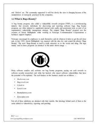 www.jaynagarblog.wordpress.com Call: 9601957620
and ‘Defcon’ etc. The community supported it well but slowly the view is changing because of the
manipulation or monopoly practiced by the companies.
1.1 What is Bugs-Bounty?
A bug bounty program, also called a vulnerability rewards program (VRP), is a crowdsourcing
initiative that rewards individuals for discovering and reporting software bugs. Bug bounty
programs are often initiated to supplement internal code audits and penetration tests as part of an
organization's vulnerability management strategy. The original "Bugs Bounty" program was the
creation of Jarrett Ridlinghafer while working at Netscape Communications Corporationas a
technical support Engineer.
Netscape encouraged its employees to push themselves and do whatever it takes to get the job done
and, in late 1995, Jarrett Ridlinghafer was inspired with the idea for, and coined the phrase, 'Bugs
Bounty'. The term ‘Bugs-Bounty in itself is really attractive as to the words and slang. The logo
mainly used in these programs are identical to the under shown image -:
Many software vendors and websites run bug bounty programs, paying out cash rewards to
software security researchers and white hat hackers who report software vulnerabilities that have
the potential to be exploited. The tech leaders in this business model are as follows -:
• Hackerone.com
• Bugcrowd.com
• Cobalt.io
• Synack.com
• Bountyfactory.com
• Zerocopter.com
Not all of these platforms are identical with their models. But ideology behind each of them is the
same related to vulnerability reporting and patching.
2 | P a g e
 