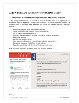 www.jaynagarblog.wordpress.com Call: 9601957620
2. HOW DOES A ‘BUGS-BOUNTY’ PROGRAM WORK?
2.1 The process of launching and implementing a bugs-bounty program.
A bug-bounty program needs a lot of work to be done from the inside of an organization. The
organization needs to implement a strategic plan to execute a successful bug-bounty program. The
company needs to thoroughly study, implement and execute the following steps for a successful
program -:
Establishing program goals and company objectives.
Setting the scope of your program clearly and thoughtfully.
Set the reward range of your program.
Implement internal processes and align expectations between departments.
Launch the program.
Receive bugs from researchers.
Scan bug reports for duplicate vulnerabilities and valid vulnerabilities.
Reward the researchers on the basis of their findings.
Patch the vulnerability with the help of the development team.
Kind of rewards and replies a company gives after receiving the bugs -:
3 | P a g e
 