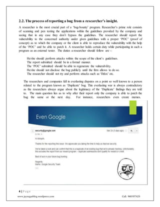 www.jaynagarblog.wordpress.com Call: 9601957620
2.2. The process ofreporting a bug from a researcher’s insight.
A researcher is the most crucial part of a ‘bug-bounty’ program. Researcher’s prime role consists
of scanning and pen testing the applications within the guidelines provided by the company and
seeing that in any case they don’t bypass the guidelines. The researcher should report the
vulnerability to the concerned authority under given guidelines with a proper ‘POC’ (proof of
concept) as to which the company or the client is able to reproduce the vulnerability with the help
of the ‘POC’ and be able to patch it. A researcher holds certain duty while participating in such a
program as an external tester. The duties a researcher should follow are -:
He/she should perform attacks within the scope of the client’s guidelines.
The report submitted should be in a formal manner.
The ‘POC’ submitted should be able to regenerate the vulnerability.
He/she should not disclose the bug publicly until the firm allows to do so.
The researcher should not try and perform attacks such as ‘Ddos’ etc.
The researchers and companies fall in everlasting disputes on a point so well known to a person
related to the program known as ‘Duplicate’ bug. This everlasting war is always contradictory
as the researchers always argue about the legitimacy of the ‘Duplicate’ findings they are told
to. The main question lies as to why after their report only the company is able to patch the
bug the same or the next day. For instance, researchers even create memes.
4 | P a g e
 