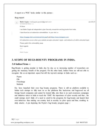 www.jaynagarblog.wordpress.com Call: 9601957620
A report or a ‘POC’ looks similar to this picture-:
3. SCOPE OF BUGS-BOUNTY PROGRAMS IN INDIA.
3.0 Indian Firms -:
Bug-Bounty is getting popular in India day by day as to increasing number of researchers are
getting the monetary benefit of the program. On the other hand, Indian Firms are still not able to
recognize this as an important aspect but still the top tech startups in India such as-:
Paytm
Ola
Freecharge
Mobivik
Etc. have launched their own bug bounty programs. There is still no platform available to
Indian tech startups to fully trust on as the platforms like hackerone and bugcrowd are all
foreign based companies and cannot be trusted fully, also there is no such awareness campaigns
and initiatives taken in India to teach the ‘SME’ the importance of cyber security and thus , the
small startups don’t think of a need to enroll in the programs for bug-bounty and launch their
own initiatives thus making our country lack in security in cyber space and thus, resulting in
daily attacks . A pic depicting the Paytm’s bug bounty program page -:
5 | P a g e
 