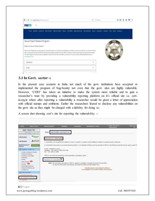 www.jaynagarblog.wordpress.com Call: 9601957620
.
3.1 In Govt. sector -:
In the present case scenario in India not much of the govt. institutions have accepted or
implemented the program of bug-bounty not even that the govt. sites are highly vulnerable.
However, ‘CERT’ has taken an initiative to make the system more reliable and to gain a
researcher’s trust by providing a vulnerability reporting platform on it’s official site i.e. cert-
in.org.in where after reporting a vulnerability a researcher would be given a letter of appreciation
with official stamps and emblems. Earlier the researchers feared to disclose any vulnerabilities on
the govt. site as they might be charged with a liability for doing so.
A screen shot showing cert’s site for reporting the vulnerability -:
6 | P a g e
 