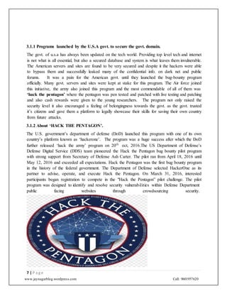 www.jaynagarblog.wordpress.com Call: 9601957620
3.1.1 Programs launched by the U.S.A govt. to secure the govt. domain.
The govt. of u.s.a has always been updated on the tech world. Providing top level tech and internet
is not what is all essential, but also a secured database and system is what leaves them invulnerable.
The American servers and sites are found to be very secured and despite it the hackers were able
to bypass them and successfully leaked many of the confidential info. on dark net and public
forums. It was a pain for the American govt. until they launched the bug-bounty program
officially. Many govt. servers and sites were kept at stake for this program. The Air force joined
this initiative, the army also joined this program and the most commendable of all of them was
‘hack the pentagon’ where the pentagon was pen tested and patched with live testing and patching
and also cash rewards were given to the young researchers. The program not only raised the
security level it also encouraged a feeling of belongingness towards the govt. as the govt. trusted
it’s citizens and gave them a platform to legally showcase their skills for saving their own country
from future attacks.
3.1.2 About ‘HACK THE PENTAGON’.
The U.S. government’s department of defense (DoD) launched this program with one of its own
country’s platform known as ‘hackerone’. The program was a huge success after which the DoD
further released ‘hack the army’ program on 20th
oct, 2016.The US Department of Defense’s
Defense Digital Service (DDS) team pioneered the Hack the Pentagon bug bounty pilot program
with strong support from Secretary of Defense Ash Carter. The pilot ran from April 18, 2016 until
May 12, 2016 and exceeded all expectations. Hack the Pentagon was the first bug bounty program
in the history of the federal government. The Department of Defense selected HackerOne as its
partner to advise, operate, and execute Hack the Pentagon. On March 31, 2016, interested
participants began registration to compete in the "Hack the Pentagon” pilot challenge. The pilot
program was designed to identify and resolve security vulnerabilities within Defense Department
public facing websites through crowdsourcing security.
7 | P a g e
 