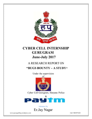 www.jaynagarblog.wordpress.com Call: 9601957620
CYBER CELL INTERNSHIP
GURUGRAM
June-July 2017
A RESEARCH REPORT ON
“BUGS BOUNTY – A STUDY”
Under the supervision
of
Cyber Cell Gurugram, Haryana Police
&
Submitted By
Er.Jay Nagar
 