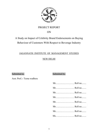 PROJECT REPORT
ON
A Study on Impact of Celebrity Brand Endorsements on Buying
Behaviour of Customers With Respect to Beverage Industry

JAGANNATH INSTITUTE OF MANAGEMENT STUDIES
NEW DELHI

Submitted to:

Submitted by:

Asst. Prof.:- Teena wadhera
Mr…..….……………. Roll no........
Mr…..….……………. Roll no........
Mr…..….……………. Roll no........
Mr…..….……………. Roll no........
Mr…..….……………. Roll no........
Mr…..….……………. Roll no........
Mr…..….……………. Roll no........
Ms…..….……………. Roll no........

1

 