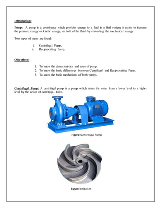 Introduction:
Pump: A pump is a contrivance which provides energy to a fluid in a fluid system; it assists to increase
the pressure energy or kinetic energy, or both of the fluid by converting the mechanical energy.
Two types of pump are found:
i. Centrifugal Pump,
ii. Reciprocating Pump.
Objectives:
1. To know the characteristics and uses of pump.
2. To know the basic differences between Centrifugal and Reciprocating Pump.
3. To know the basic mechanism of both pumps.
Centrifugal Pump: A centrifugal pump is a pump which raises the water from a lower level to a higher
level by the action of centrifugal force.
Figure:Centrifugal Pump
Figure: Impeller
 