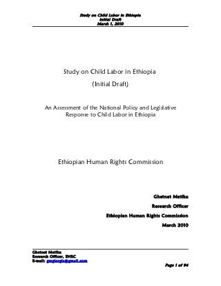 Study on Child Labor in Ethiopia
                                 Initial Draft
                                March 1, 2010




               Study on Child Labor in Ethiopia
                              (Initial Draft)


      An Assessment of the National Policy and Legislative
              Response to Child Labor in Ethiopia




            Ethiopian Human Rights Commission




                                                          Ghetnet Metiku

                                                          Research Officer

                                     Ethiopian Human Rights Commission

                                                              March 2010




Ghetnet Metiku
Research Officer, EHRC
E-mail: gmgiorgis@gmail.com
                                                               Page 1 of 94
 