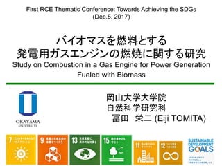 First RCE Thematic Conference: Towards Achieving the SDGs
(Dec.5, 2017)
バイオマスを燃料とする
発電用ガスエンジンの燃焼に関する研究
Study on Combustion in a Gas Engine for Power Generation
Fueled with Biomass
岡山大学大学院
自然科学研究科
冨田 栄二 (Eiji TOMITA)
 