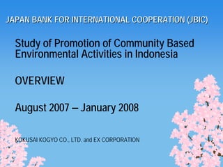 JAPAN BANK FOR INTERNATIONAL COOPERATION (JBIC)

  Study of Promotion of Community Based
  Environmental Activities in Indonesia

  OVERVIEW

  August 2007 – January 2008

  KOKUSAI KOGYO CO., LTD. and EX CORPORATION
 