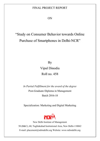 FINAL PROJECT REPORT
ON
“Study on Consumer Behavior towards Online
Purchase of Smartphones in Delhi-NCR”
By
Vipul Dinodia
Roll no. 458
In Partial Fulfillment for the award of the degree
Post-Graduate Diploma in Management
Batch 2016-18
Specialization: Marketing and Digital Marketing
New Delhi Institute of Management
50 (B&C), 60, Tughlakabad Institutional Area, New Delhi-110062
E-mail: placement@ndimdelhi.org Website: www.ndimdelhi.org
 