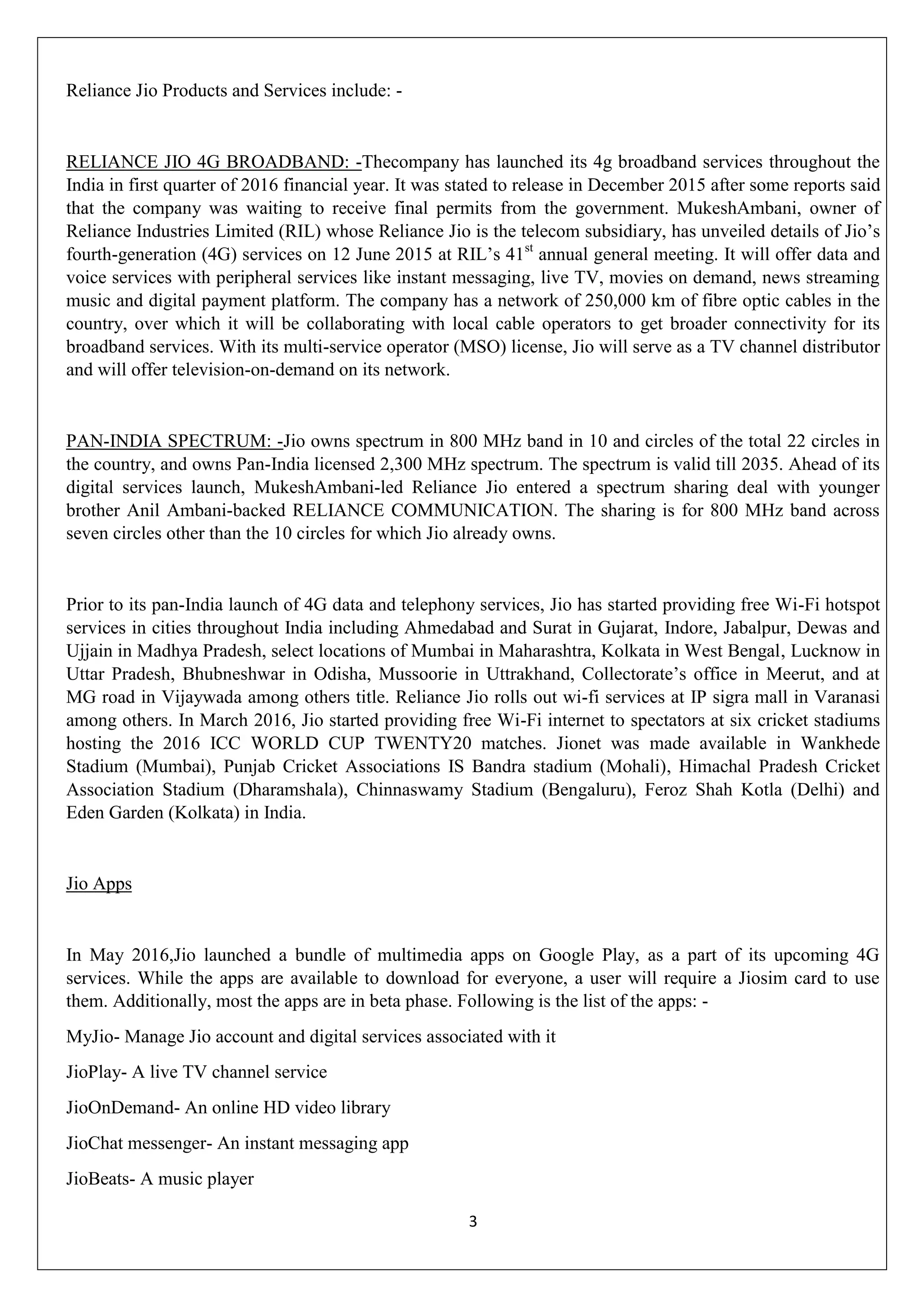 3
Reliance Jio Products and Services include: -
RELIANCE JIO 4G BROADBAND: -Thecompany has launched its 4g broadband services throughout the
India in first quarter of 2016 financial year. It was stated to release in December 2015 after some reports said
that the company was waiting to receive final permits from the government. MukeshAmbani, owner of
Reliance Industries Limited (RIL) whose Reliance Jio is the telecom subsidiary, has unveiled details of Jio‟s
fourth-generation (4G) services on 12 June 2015 at RIL‟s 41st
annual general meeting. It will offer data and
voice services with peripheral services like instant messaging, live TV, movies on demand, news streaming
music and digital payment platform. The company has a network of 250,000 km of fibre optic cables in the
country, over which it will be collaborating with local cable operators to get broader connectivity for its
broadband services. With its multi-service operator (MSO) license, Jio will serve as a TV channel distributor
and will offer television-on-demand on its network.
PAN-INDIA SPECTRUM: -Jio owns spectrum in 800 MHz band in 10 and circles of the total 22 circles in
the country, and owns Pan-India licensed 2,300 MHz spectrum. The spectrum is valid till 2035. Ahead of its
digital services launch, MukeshAmbani-led Reliance Jio entered a spectrum sharing deal with younger
brother Anil Ambani-backed RELIANCE COMMUNICATION. The sharing is for 800 MHz band across
seven circles other than the 10 circles for which Jio already owns.
Prior to its pan-India launch of 4G data and telephony services, Jio has started providing free Wi-Fi hotspot
services in cities throughout India including Ahmedabad and Surat in Gujarat, Indore, Jabalpur, Dewas and
Ujjain in Madhya Pradesh, select locations of Mumbai in Maharashtra, Kolkata in West Bengal, Lucknow in
Uttar Pradesh, Bhubneshwar in Odisha, Mussoorie in Uttrakhand, Collectorate‟s office in Meerut, and at
MG road in Vijaywada among others title. Reliance Jio rolls out wi-fi services at IP sigra mall in Varanasi
among others. In March 2016, Jio started providing free Wi-Fi internet to spectators at six cricket stadiums
hosting the 2016 ICC WORLD CUP TWENTY20 matches. Jionet was made available in Wankhede
Stadium (Mumbai), Punjab Cricket Associations IS Bandra stadium (Mohali), Himachal Pradesh Cricket
Association Stadium (Dharamshala), Chinnaswamy Stadium (Bengaluru), Feroz Shah Kotla (Delhi) and
Eden Garden (Kolkata) in India.
Jio Apps
In May 2016,Jio launched a bundle of multimedia apps on Google Play, as a part of its upcoming 4G
services. While the apps are available to download for everyone, a user will require a Jiosim card to use
them. Additionally, most the apps are in beta phase. Following is the list of the apps: -
MyJio- Manage Jio account and digital services associated with it
JioPlay- A live TV channel service
JioOnDemand- An online HD video library
JioChat messenger- An instant messaging app
JioBeats- A music player
 