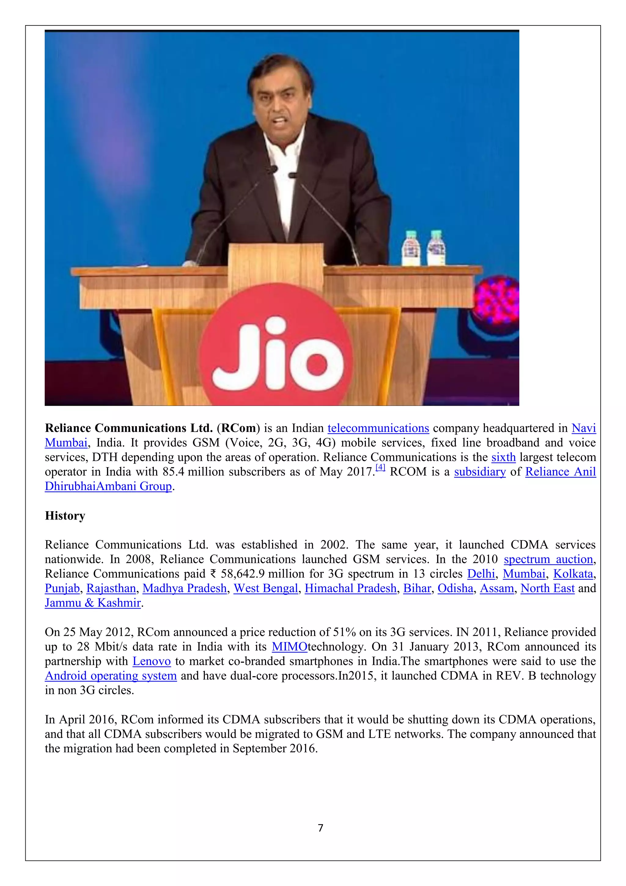 7
Reliance Communications Ltd. (RCom) is an Indian telecommunications company headquartered in Navi
Mumbai, India. It provides GSM (Voice, 2G, 3G, 4G) mobile services, fixed line broadband and voice
services, DTH depending upon the areas of operation. Reliance Communications is the sixth largest telecom
operator in India with 85.4 million subscribers as of May 2017.[4]
RCOM is a subsidiary of Reliance Anil
DhirubhaiAmbani Group.
History
Reliance Communications Ltd. was established in 2002. The same year, it launched CDMA services
nationwide. In 2008, Reliance Communications launched GSM services. In the 2010 spectrum auction,
Reliance Communications paid ₹ 58,642.9 million for 3G spectrum in 13 circles Delhi, Mumbai, Kolkata,
Punjab, Rajasthan, Madhya Pradesh, West Bengal, Himachal Pradesh, Bihar, Odisha, Assam, North East and
Jammu & Kashmir.
On 25 May 2012, RCom announced a price reduction of 51% on its 3G services. IN 2011, Reliance provided
up to 28 Mbit/s data rate in India with its MIMOtechnology. On 31 January 2013, RCom announced its
partnership with Lenovo to market co-branded smartphones in India.The smartphones were said to use the
Android operating system and have dual-core processors.In2015, it launched CDMA in REV. B technology
in non 3G circles.
In April 2016, RCom informed its CDMA subscribers that it would be shutting down its CDMA operations,
and that all CDMA subscribers would be migrated to GSM and LTE networks. The company announced that
the migration had been completed in September 2016.
 