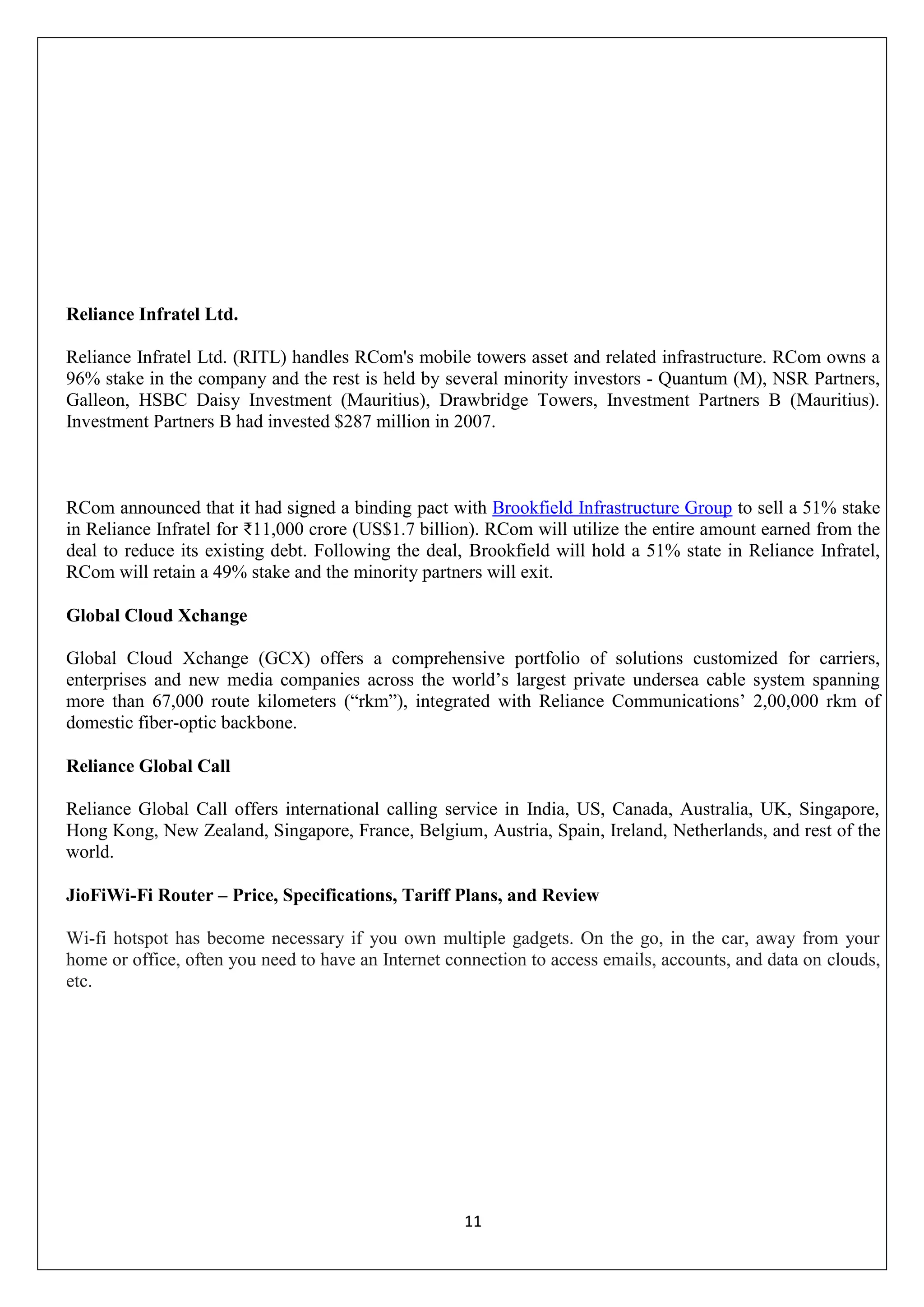 11
Reliance Infratel Ltd.
Reliance Infratel Ltd. (RITL) handles RCom's mobile towers asset and related infrastructure. RCom owns a
96% stake in the company and the rest is held by several minority investors - Quantum (M), NSR Partners,
Galleon, HSBC Daisy Investment (Mauritius), Drawbridge Towers, Investment Partners B (Mauritius).
Investment Partners B had invested $287 million in 2007.
RCom announced that it had signed a binding pact with Brookfield Infrastructure Group to sell a 51% stake
in Reliance Infratel for ₹11,000 crore (US$1.7 billion). RCom will utilize the entire amount earned from the
deal to reduce its existing debt. Following the deal, Brookfield will hold a 51% state in Reliance Infratel,
RCom will retain a 49% stake and the minority partners will exit.
Global Cloud Xchange
Global Cloud Xchange (GCX) offers a comprehensive portfolio of solutions customized for carriers,
enterprises and new media companies across the world‟s largest private undersea cable system spanning
more than 67,000 route kilometers (“rkm”), integrated with Reliance Communications‟ 2,00,000 rkm of
domestic fiber-optic backbone.
Reliance Global Call
Reliance Global Call offers international calling service in India, US, Canada, Australia, UK, Singapore,
Hong Kong, New Zealand, Singapore, France, Belgium, Austria, Spain, Ireland, Netherlands, and rest of the
world.
JioFiWi-Fi Router – Price, Specifications, Tariff Plans, and Review
Wi-fi hotspot has become necessary if you own multiple gadgets. On the go, in the car, away from your
home or office, often you need to have an Internet connection to access emails, accounts, and data on clouds,
etc.
 
