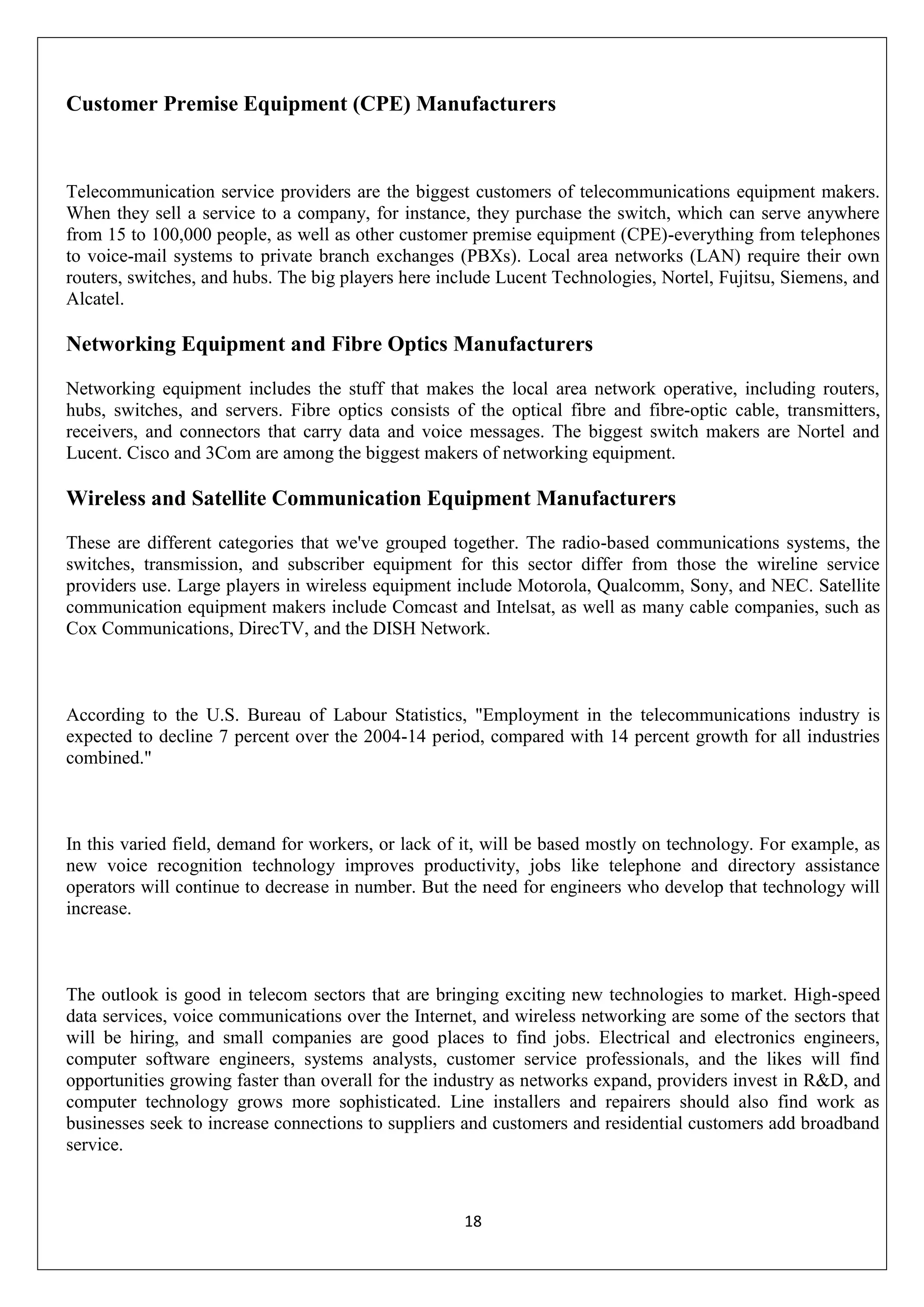 18
Customer Premise Equipment (CPE) Manufacturers
Telecommunication service providers are the biggest customers of telecommunications equipment makers.
When they sell a service to a company, for instance, they purchase the switch, which can serve anywhere
from 15 to 100,000 people, as well as other customer premise equipment (CPE)-everything from telephones
to voice-mail systems to private branch exchanges (PBXs). Local area networks (LAN) require their own
routers, switches, and hubs. The big players here include Lucent Technologies, Nortel, Fujitsu, Siemens, and
Alcatel.
Networking Equipment and Fibre Optics Manufacturers
Networking equipment includes the stuff that makes the local area network operative, including routers,
hubs, switches, and servers. Fibre optics consists of the optical fibre and fibre-optic cable, transmitters,
receivers, and connectors that carry data and voice messages. The biggest switch makers are Nortel and
Lucent. Cisco and 3Com are among the biggest makers of networking equipment.
Wireless and Satellite Communication Equipment Manufacturers
These are different categories that we've grouped together. The radio-based communications systems, the
switches, transmission, and subscriber equipment for this sector differ from those the wireline service
providers use. Large players in wireless equipment include Motorola, Qualcomm, Sony, and NEC. Satellite
communication equipment makers include Comcast and Intelsat, as well as many cable companies, such as
Cox Communications, DirecTV, and the DISH Network.
According to the U.S. Bureau of Labour Statistics, "Employment in the telecommunications industry is
expected to decline 7 percent over the 2004-14 period, compared with 14 percent growth for all industries
combined."
In this varied field, demand for workers, or lack of it, will be based mostly on technology. For example, as
new voice recognition technology improves productivity, jobs like telephone and directory assistance
operators will continue to decrease in number. But the need for engineers who develop that technology will
increase.
The outlook is good in telecom sectors that are bringing exciting new technologies to market. High-speed
data services, voice communications over the Internet, and wireless networking are some of the sectors that
will be hiring, and small companies are good places to find jobs. Electrical and electronics engineers,
computer software engineers, systems analysts, customer service professionals, and the likes will find
opportunities growing faster than overall for the industry as networks expand, providers invest in R&D, and
computer technology grows more sophisticated. Line installers and repairers should also find work as
businesses seek to increase connections to suppliers and customers and residential customers add broadband
service.
 