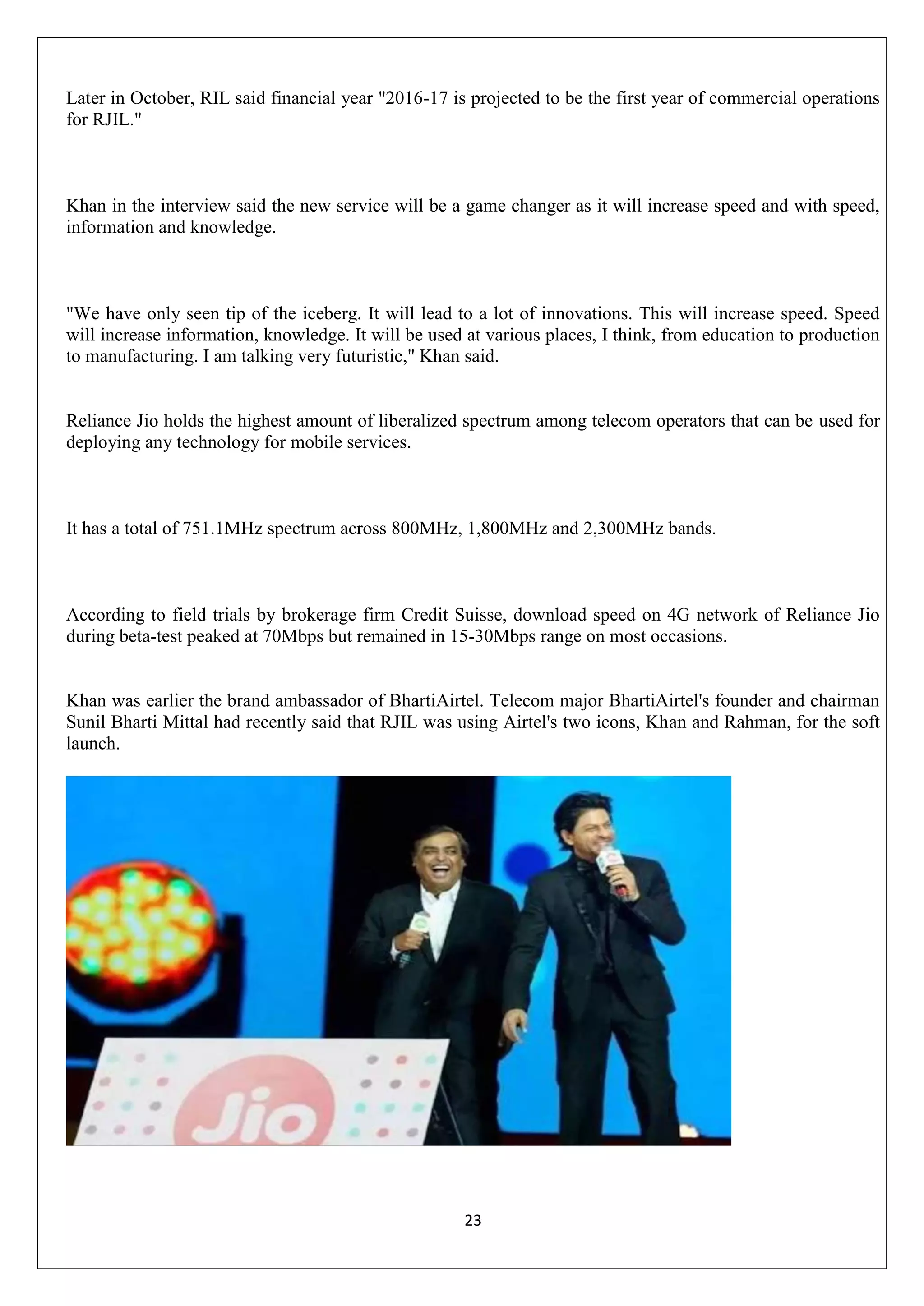 23
Later in October, RIL said financial year "2016-17 is projected to be the first year of commercial operations
for RJIL."
Khan in the interview said the new service will be a game changer as it will increase speed and with speed,
information and knowledge.
"We have only seen tip of the iceberg. It will lead to a lot of innovations. This will increase speed. Speed
will increase information, knowledge. It will be used at various places, I think, from education to production
to manufacturing. I am talking very futuristic," Khan said.
Reliance Jio holds the highest amount of liberalized spectrum among telecom operators that can be used for
deploying any technology for mobile services.
It has a total of 751.1MHz spectrum across 800MHz, 1,800MHz and 2,300MHz bands.
According to field trials by brokerage firm Credit Suisse, download speed on 4G network of Reliance Jio
during beta-test peaked at 70Mbps but remained in 15-30Mbps range on most occasions.
Khan was earlier the brand ambassador of BhartiAirtel. Telecom major BhartiAirtel's founder and chairman
Sunil Bharti Mittal had recently said that RJIL was using Airtel's two icons, Khan and Rahman, for the soft
launch.
 