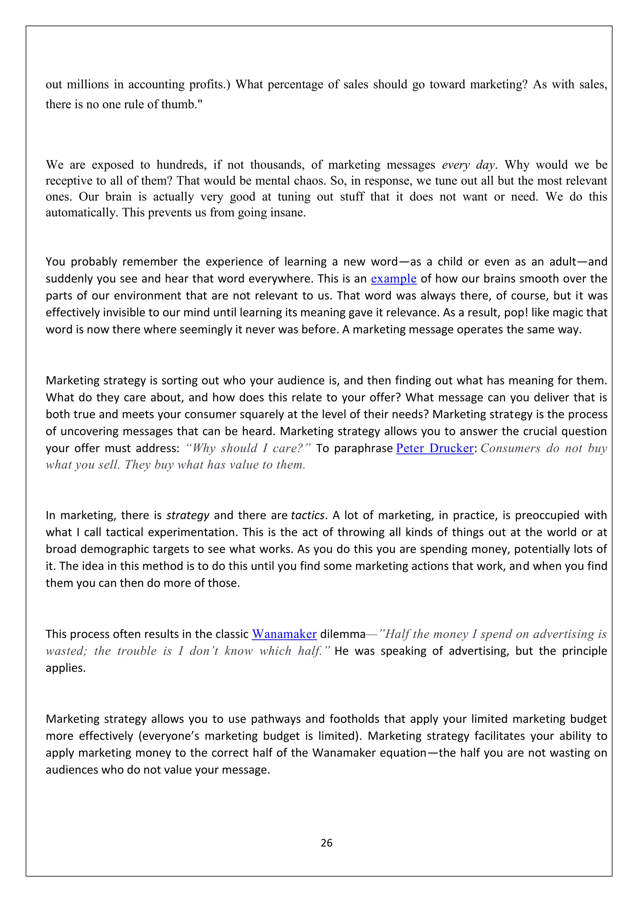 26
out millions in accounting profits.) What percentage of sales should go toward marketing? As with sales,
there is no one rule of thumb."
We are exposed to hundreds, if not thousands, of marketing messages every day. Why would we be
receptive to all of them? That would be mental chaos. So, in response, we tune out all but the most relevant
ones. Our brain is actually very good at tuning out stuff that it does not want or need. We do this
automatically. This prevents us from going insane.
You probably remember the experience of learning a new word—as a child or even as an adult—and
suddenly you see and hear that word everywhere. This is an example of how our brains smooth over the
parts of our environment that are not relevant to us. That word was always there, of course, but it was
effectively invisible to our mind until learning its meaning gave it relevance. As a result, pop! like magic that
word is now there where seemingly it never was before. A marketing message operates the same way.
Marketing strategy is sorting out who your audience is, and then finding out what has meaning for them.
What do they care about, and how does this relate to your offer? What message can you deliver that is
both true and meets your consumer squarely at the level of their needs? Marketing strategy is the process
of uncovering messages that can be heard. Marketing strategy allows you to answer the crucial question
your offer must address: “Why should I care?” To paraphrase Peter Drucker: Consumers do not buy
what you sell. They buy what has value to them.
In marketing, there is strategy and there are tactics. A lot of marketing, in practice, is preoccupied with
what I call tactical experimentation. This is the act of throwing all kinds of things out at the world or at
broad demographic targets to see what works. As you do this you are spending money, potentially lots of
it. The idea in this method is to do this until you find some marketing actions that work, and when you find
them you can then do more of those.
This process often results in the classic Wanamaker dilemma—”Half the money I spend on advertising is
wasted; the trouble is I don’t know which half.” He was speaking of advertising, but the principle
applies.
Marketing strategy allows you to use pathways and footholds that apply your limited marketing budget
more effectively (everyone’s marketing budget is limited). Marketing strategy facilitates your ability to
apply marketing money to the correct half of the Wanamaker equation—the half you are not wasting on
audiences who do not value your message.
 