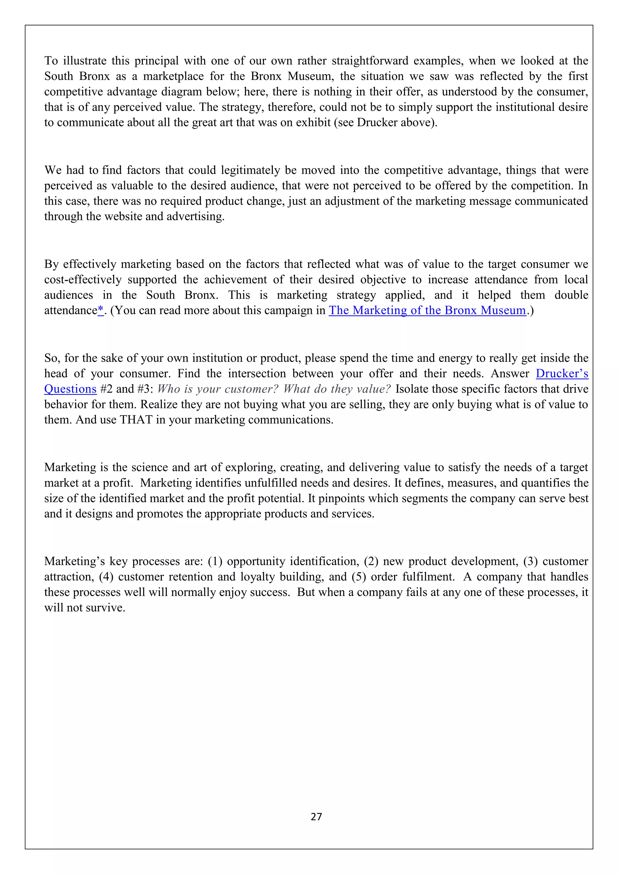 27
To illustrate this principal with one of our own rather straightforward examples, when we looked at the
South Bronx as a marketplace for the Bronx Museum, the situation we saw was reflected by the first
competitive advantage diagram below; here, there is nothing in their offer, as understood by the consumer,
that is of any perceived value. The strategy, therefore, could not be to simply support the institutional desire
to communicate about all the great art that was on exhibit (see Drucker above).
We had to find factors that could legitimately be moved into the competitive advantage, things that were
perceived as valuable to the desired audience, that were not perceived to be offered by the competition. In
this case, there was no required product change, just an adjustment of the marketing message communicated
through the website and advertising.
By effectively marketing based on the factors that reflected what was of value to the target consumer we
cost-effectively supported the achievement of their desired objective to increase attendance from local
audiences in the South Bronx. This is marketing strategy applied, and it helped them double
attendance*. (You can read more about this campaign in The Marketing of the Bronx Museum.)
So, for the sake of your own institution or product, please spend the time and energy to really get inside the
head of your consumer. Find the intersection between your offer and their needs. Answer Drucker‟s
Questions #2 and #3: Who is your customer? What do they value? Isolate those specific factors that drive
behavior for them. Realize they are not buying what you are selling, they are only buying what is of value to
them. And use THAT in your marketing communications.
Marketing is the science and art of exploring, creating, and delivering value to satisfy the needs of a target
market at a profit. Marketing identifies unfulfilled needs and desires. It defines, measures, and quantifies the
size of the identified market and the profit potential. It pinpoints which segments the company can serve best
and it designs and promotes the appropriate products and services.
Marketing‟s key processes are: (1) opportunity identification, (2) new product development, (3) customer
attraction, (4) customer retention and loyalty building, and (5) order fulfilment. A company that handles
these processes well will normally enjoy success. But when a company fails at any one of these processes, it
will not survive.
 