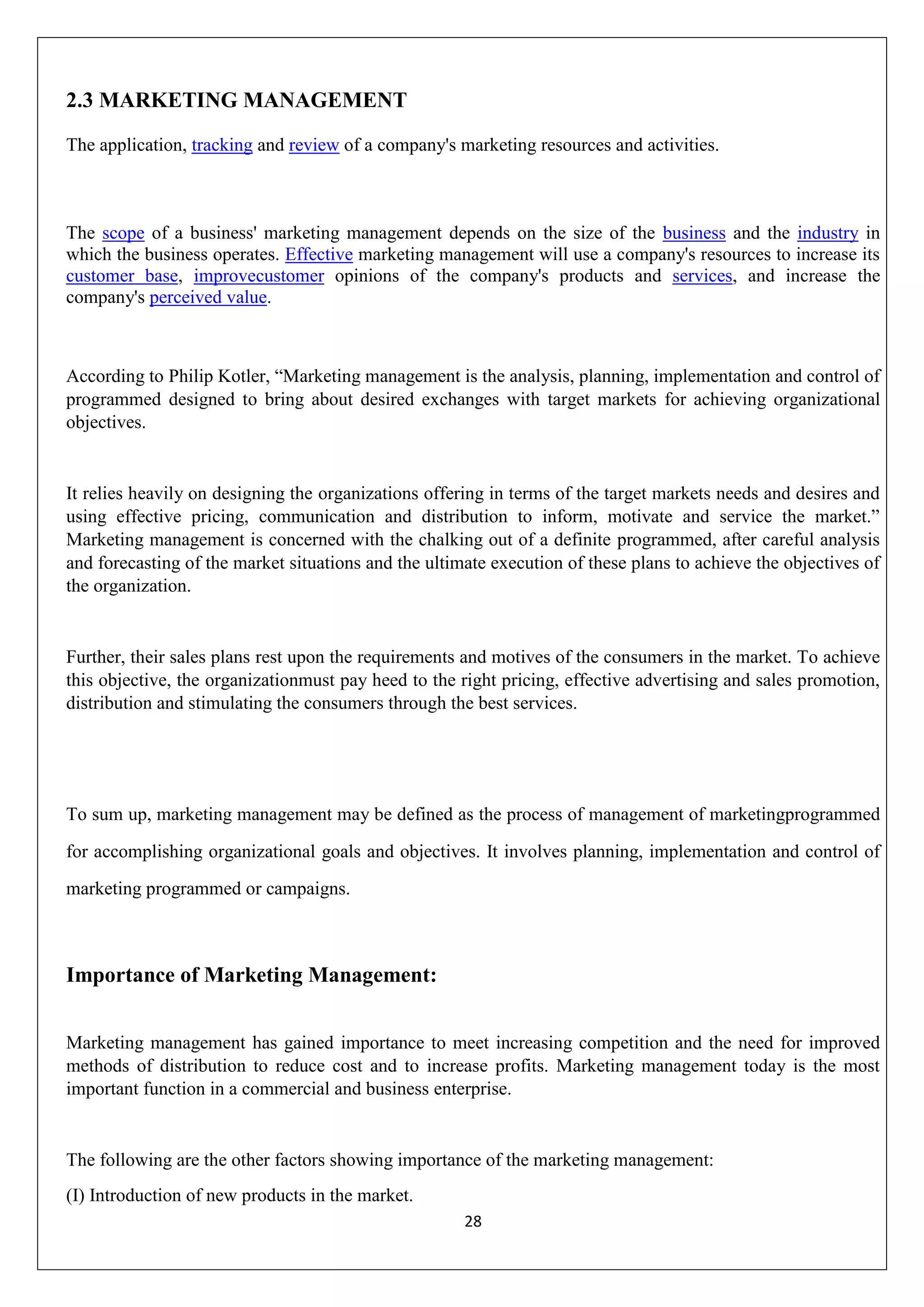 28
2.3 MARKETING MANAGEMENT
The application, tracking and review of a company's marketing resources and activities.
The scope of a business' marketing management depends on the size of the business and the industry in
which the business operates. Effective marketing management will use a company's resources to increase its
customer base, improvecustomer opinions of the company's products and services, and increase the
company's perceived value.
According to Philip Kotler, “Marketing management is the analysis, planning, implementation and control of
programmed designed to bring about desired exchanges with target markets for achieving organizational
objectives.
It relies heavily on designing the organizations offering in terms of the target markets needs and desires and
using effective pricing, communication and distribution to inform, motivate and service the market.”
Marketing management is concerned with the chalking out of a definite programmed, after careful analysis
and forecasting of the market situations and the ultimate execution of these plans to achieve the objectives of
the organization.
Further, their sales plans rest upon the requirements and motives of the consumers in the market. To achieve
this objective, the organizationmust pay heed to the right pricing, effective advertising and sales promotion,
distribution and stimulating the consumers through the best services.
To sum up, marketing management may be defined as the process of management of marketingprogrammed
for accomplishing organizational goals and objectives. It involves planning, implementation and control of
marketing programmed or campaigns.
Importance of Marketing Management:
Marketing management has gained importance to meet increasing competition and the need for improved
methods of distribution to reduce cost and to increase profits. Marketing management today is the most
important function in a commercial and business enterprise.
The following are the other factors showing importance of the marketing management:
(I) Introduction of new products in the market.
 