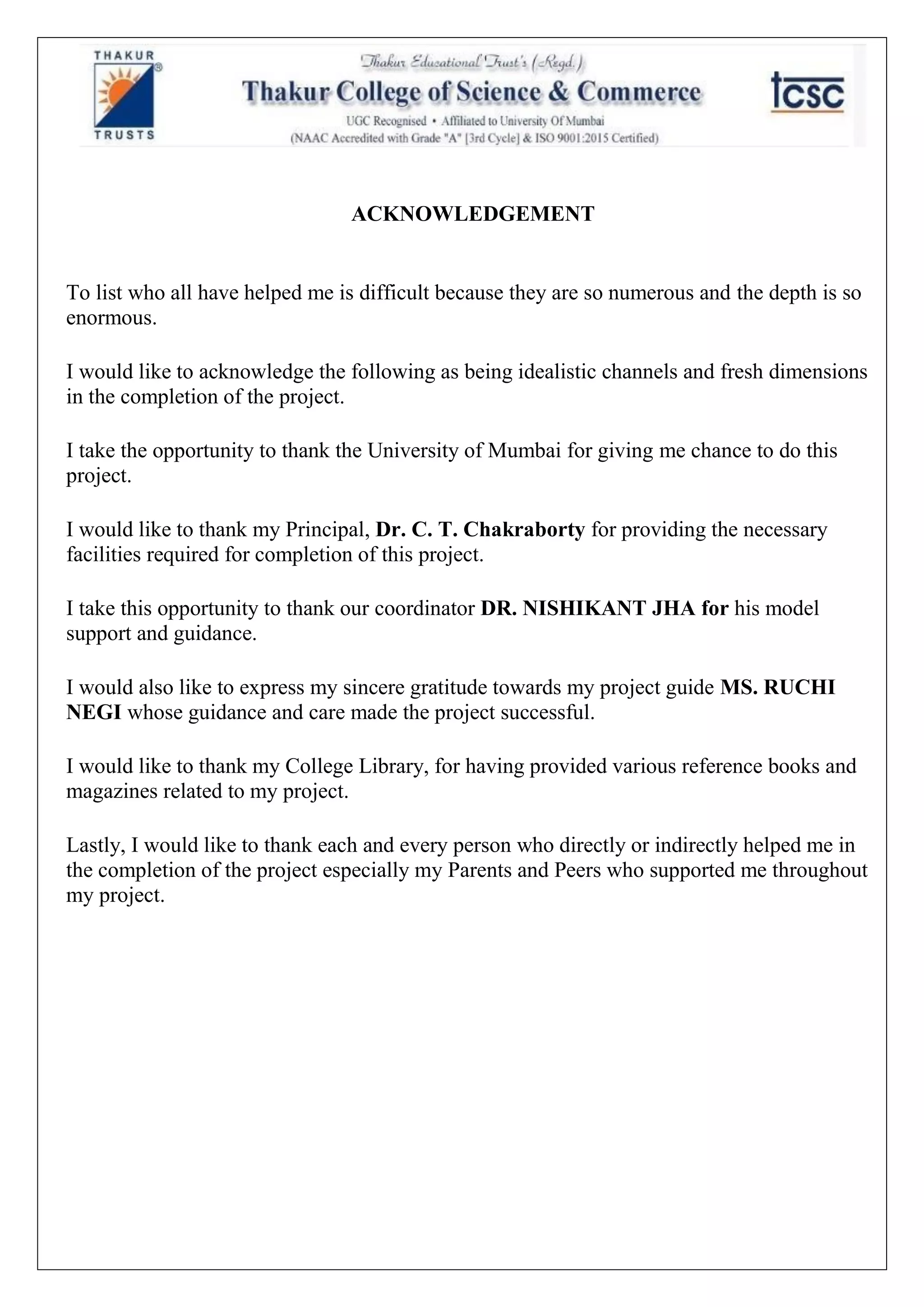 ACKNOWLEDGEMENT
To list who all have helped me is difficult because they are so numerous and the depth is so
enormous.
I would like to acknowledge the following as being idealistic channels and fresh dimensions
in the completion of the project.
I take the opportunity to thank the University of Mumbai for giving me chance to do this
project.
I would like to thank my Principal, Dr. C. T. Chakraborty for providing the necessary
facilities required for completion of this project.
I take this opportunity to thank our coordinator DR. NISHIKANT JHA for his model
support and guidance.
I would also like to express my sincere gratitude towards my project guide MS. RUCHI
NEGI whose guidance and care made the project successful.
I would like to thank my College Library, for having provided various reference books and
magazines related to my project.
Lastly, I would like to thank each and every person who directly or indirectly helped me in
the completion of the project especially my Parents and Peers who supported me throughout
my project.
 