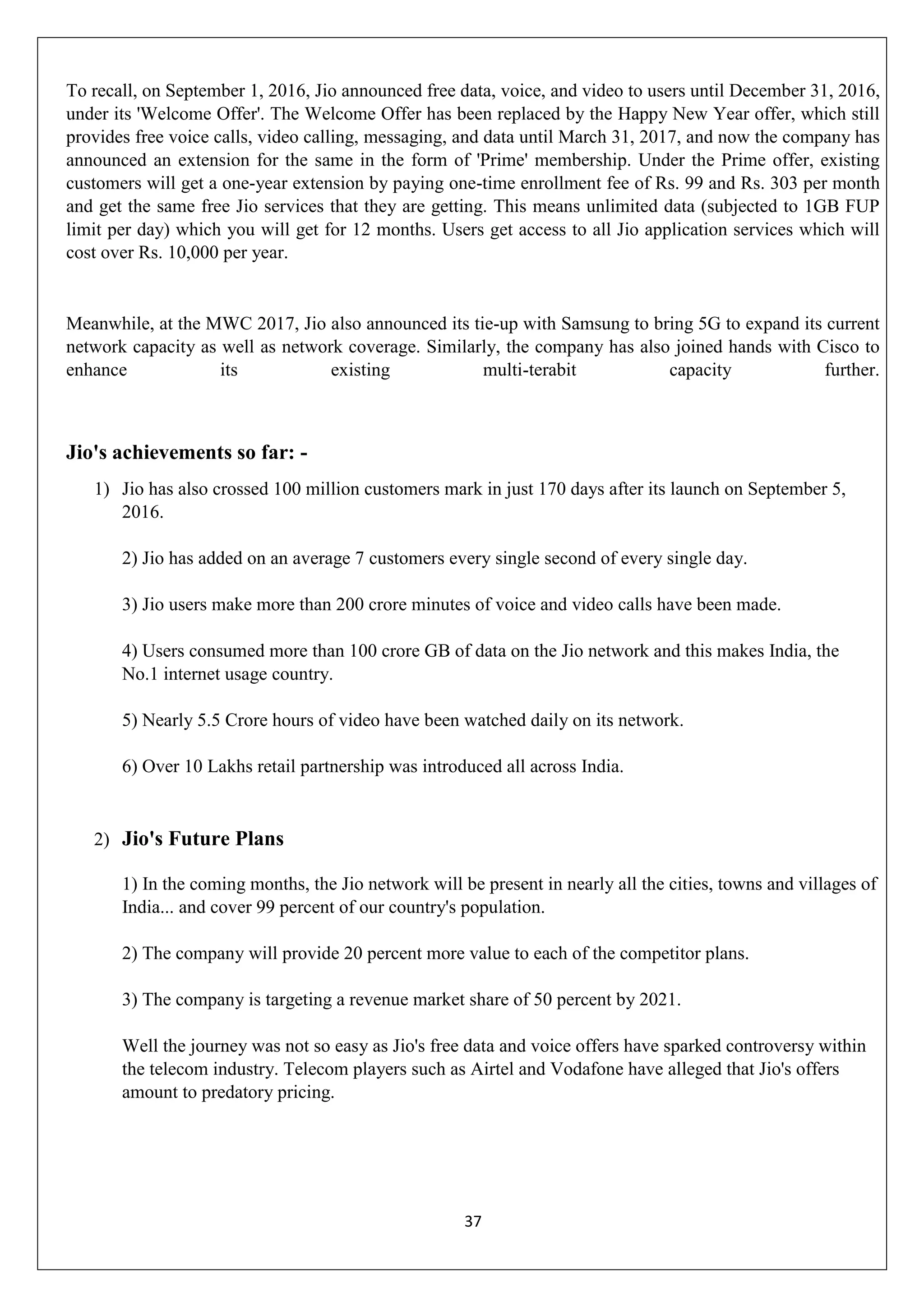 37
To recall, on September 1, 2016, Jio announced free data, voice, and video to users until December 31, 2016,
under its 'Welcome Offer'. The Welcome Offer has been replaced by the Happy New Year offer, which still
provides free voice calls, video calling, messaging, and data until March 31, 2017, and now the company has
announced an extension for the same in the form of 'Prime' membership. Under the Prime offer, existing
customers will get a one-year extension by paying one-time enrollment fee of Rs. 99 and Rs. 303 per month
and get the same free Jio services that they are getting. This means unlimited data (subjected to 1GB FUP
limit per day) which you will get for 12 months. Users get access to all Jio application services which will
cost over Rs. 10,000 per year.
Meanwhile, at the MWC 2017, Jio also announced its tie-up with Samsung to bring 5G to expand its current
network capacity as well as network coverage. Similarly, the company has also joined hands with Cisco to
enhance its existing multi-terabit capacity further.
Jio's achievements so far: -
1) Jio has also crossed 100 million customers mark in just 170 days after its launch on September 5,
2016.
2) Jio has added on an average 7 customers every single second of every single day.
3) Jio users make more than 200 crore minutes of voice and video calls have been made.
4) Users consumed more than 100 crore GB of data on the Jio network and this makes India, the
No.1 internet usage country.
5) Nearly 5.5 Crore hours of video have been watched daily on its network.
6) Over 10 Lakhs retail partnership was introduced all across India.
2) Jio's Future Plans
1) In the coming months, the Jio network will be present in nearly all the cities, towns and villages of
India... and cover 99 percent of our country's population.
2) The company will provide 20 percent more value to each of the competitor plans.
3) The company is targeting a revenue market share of 50 percent by 2021.
Well the journey was not so easy as Jio's free data and voice offers have sparked controversy within
the telecom industry. Telecom players such as Airtel and Vodafone have alleged that Jio's offers
amount to predatory pricing.
 