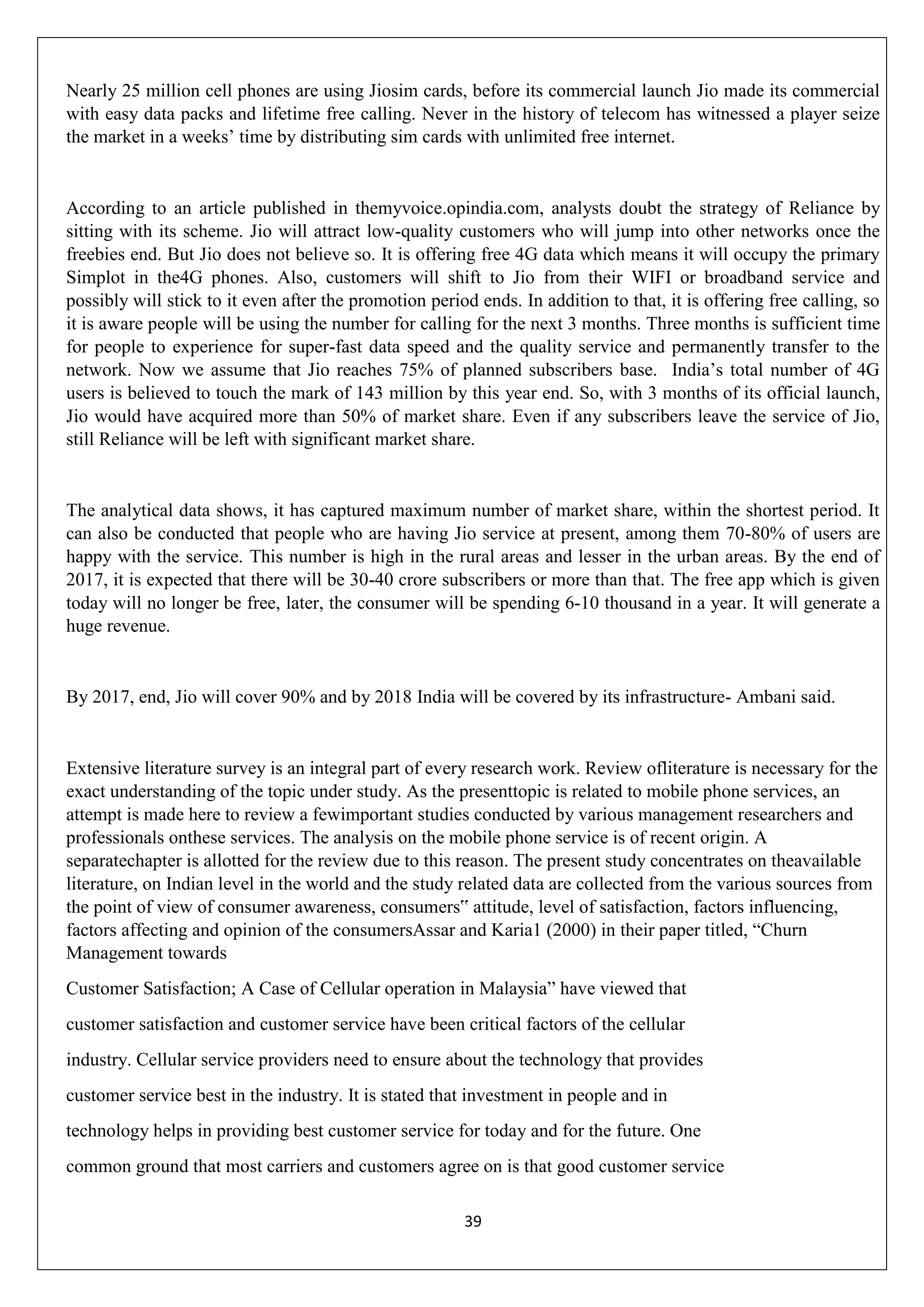 39
Nearly 25 million cell phones are using Jiosim cards, before its commercial launch Jio made its commercial
with easy data packs and lifetime free calling. Never in the history of telecom has witnessed a player seize
the market in a weeks‟ time by distributing sim cards with unlimited free internet.
According to an article published in themyvoice.opindia.com, analysts doubt the strategy of Reliance by
sitting with its scheme. Jio will attract low-quality customers who will jump into other networks once the
freebies end. But Jio does not believe so. It is offering free 4G data which means it will occupy the primary
Simplot in the4G phones. Also, customers will shift to Jio from their WIFI or broadband service and
possibly will stick to it even after the promotion period ends. In addition to that, it is offering free calling, so
it is aware people will be using the number for calling for the next 3 months. Three months is sufficient time
for people to experience for super-fast data speed and the quality service and permanently transfer to the
network. Now we assume that Jio reaches 75% of planned subscribers base. India‟s total number of 4G
users is believed to touch the mark of 143 million by this year end. So, with 3 months of its official launch,
Jio would have acquired more than 50% of market share. Even if any subscribers leave the service of Jio,
still Reliance will be left with significant market share.
The analytical data shows, it has captured maximum number of market share, within the shortest period. It
can also be conducted that people who are having Jio service at present, among them 70-80% of users are
happy with the service. This number is high in the rural areas and lesser in the urban areas. By the end of
2017, it is expected that there will be 30-40 crore subscribers or more than that. The free app which is given
today will no longer be free, later, the consumer will be spending 6-10 thousand in a year. It will generate a
huge revenue.
By 2017, end, Jio will cover 90% and by 2018 India will be covered by its infrastructure- Ambani said.
Extensive literature survey is an integral part of every research work. Review ofliterature is necessary for the
exact understanding of the topic under study. As the presenttopic is related to mobile phone services, an
attempt is made here to review a fewimportant studies conducted by various management researchers and
professionals onthese services. The analysis on the mobile phone service is of recent origin. A
separatechapter is allotted for the review due to this reason. The present study concentrates on theavailable
literature, on Indian level in the world and the study related data are collected from the various sources from
the point of view of consumer awareness, consumers‟ attitude, level of satisfaction, factors influencing,
factors affecting and opinion of the consumersAssar and Karia1 (2000) in their paper titled, “Churn
Management towards
Customer Satisfaction; A Case of Cellular operation in Malaysia” have viewed that
customer satisfaction and customer service have been critical factors of the cellular
industry. Cellular service providers need to ensure about the technology that provides
customer service best in the industry. It is stated that investment in people and in
technology helps in providing best customer service for today and for the future. One
common ground that most carriers and customers agree on is that good customer service
 