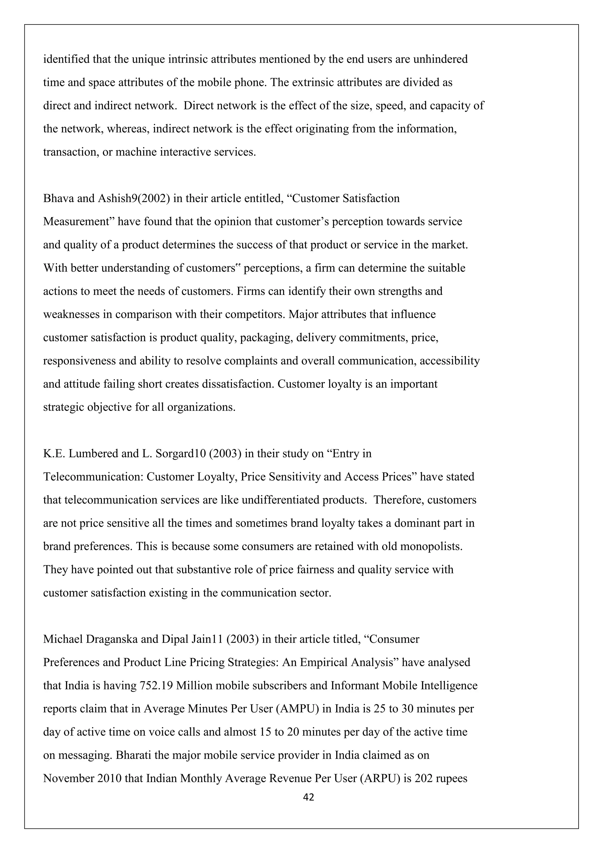 42
identified that the unique intrinsic attributes mentioned by the end users are unhindered
time and space attributes of the mobile phone. The extrinsic attributes are divided as
direct and indirect network. Direct network is the effect of the size, speed, and capacity of
the network, whereas, indirect network is the effect originating from the information,
transaction, or machine interactive services.
Bhava and Ashish9(2002) in their article entitled, “Customer Satisfaction
Measurement” have found that the opinion that customer‟s perception towards service
and quality of a product determines the success of that product or service in the market.
With better understanding of customers‟ perceptions, a firm can determine the suitable
actions to meet the needs of customers. Firms can identify their own strengths and
weaknesses in comparison with their competitors. Major attributes that influence
customer satisfaction is product quality, packaging, delivery commitments, price,
responsiveness and ability to resolve complaints and overall communication, accessibility
and attitude failing short creates dissatisfaction. Customer loyalty is an important
strategic objective for all organizations.
K.E. Lumbered and L. Sorgard10 (2003) in their study on “Entry in
Telecommunication: Customer Loyalty, Price Sensitivity and Access Prices” have stated
that telecommunication services are like undifferentiated products. Therefore, customers
are not price sensitive all the times and sometimes brand loyalty takes a dominant part in
brand preferences. This is because some consumers are retained with old monopolists.
They have pointed out that substantive role of price fairness and quality service with
customer satisfaction existing in the communication sector.
Michael Draganska and Dipal Jain11 (2003) in their article titled, “Consumer
Preferences and Product Line Pricing Strategies: An Empirical Analysis” have analysed
that India is having 752.19 Million mobile subscribers and Informant Mobile Intelligence
reports claim that in Average Minutes Per User (AMPU) in India is 25 to 30 minutes per
day of active time on voice calls and almost 15 to 20 minutes per day of the active time
on messaging. Bharati the major mobile service provider in India claimed as on
November 2010 that Indian Monthly Average Revenue Per User (ARPU) is 202 rupees
 