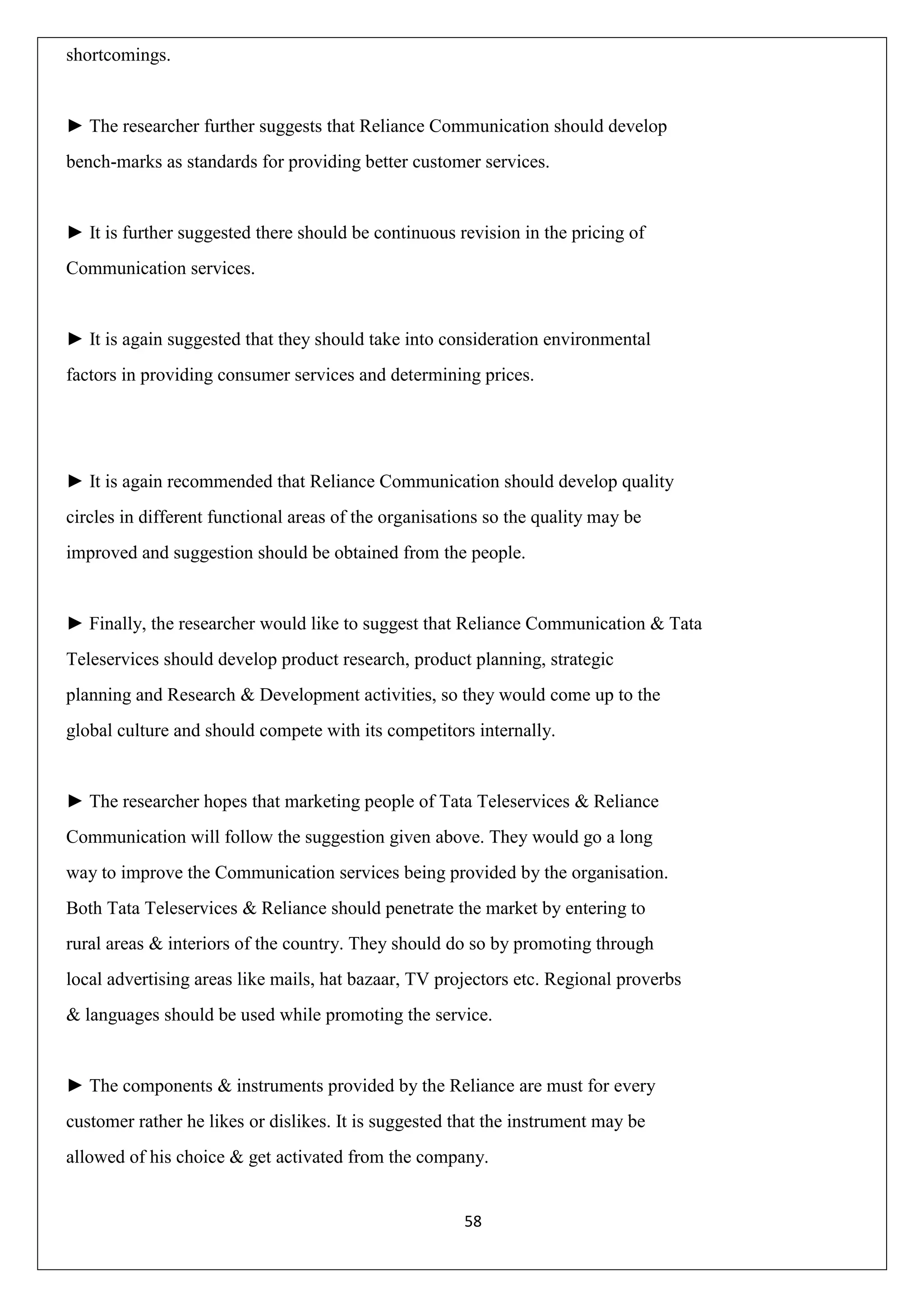 58
shortcomings.
► The researcher further suggests that Reliance Communication should develop
bench-marks as standards for providing better customer services.
► It is further suggested there should be continuous revision in the pricing of
Communication services.
► It is again suggested that they should take into consideration environmental
factors in providing consumer services and determining prices.
► It is again recommended that Reliance Communication should develop quality
circles in different functional areas of the organisations so the quality may be
improved and suggestion should be obtained from the people.
► Finally, the researcher would like to suggest that Reliance Communication & Tata
Teleservices should develop product research, product planning, strategic
planning and Research & Development activities, so they would come up to the
global culture and should compete with its competitors internally.
► The researcher hopes that marketing people of Tata Teleservices & Reliance
Communication will follow the suggestion given above. They would go a long
way to improve the Communication services being provided by the organisation.
Both Tata Teleservices & Reliance should penetrate the market by entering to
rural areas & interiors of the country. They should do so by promoting through
local advertising areas like mails, hat bazaar, TV projectors etc. Regional proverbs
& languages should be used while promoting the service.
► The components & instruments provided by the Reliance are must for every
customer rather he likes or dislikes. It is suggested that the instrument may be
allowed of his choice & get activated from the company.
 