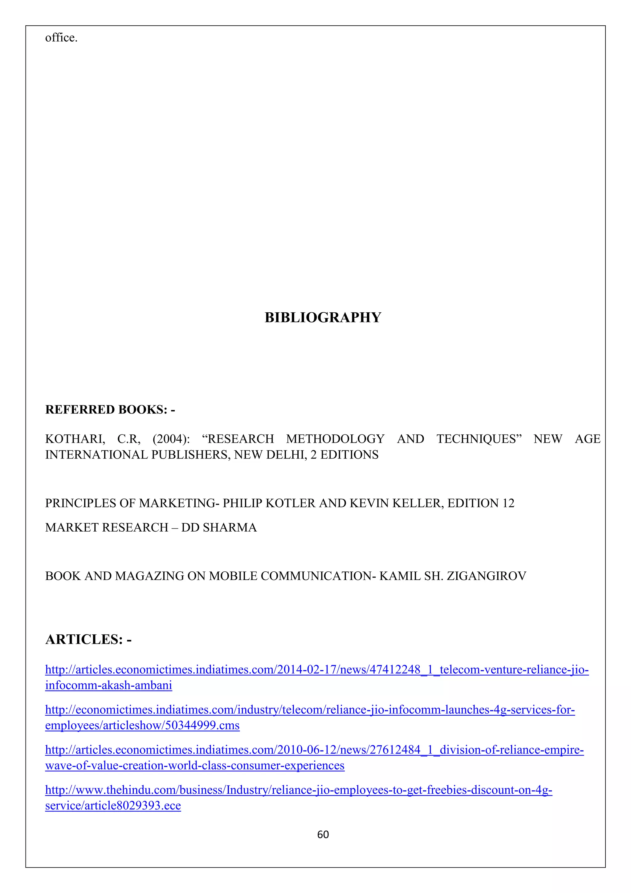 60
office.
BIBLIOGRAPHY
REFERRED BOOKS: -
KOTHARI, C.R, (2004): “RESEARCH METHODOLOGY AND TECHNIQUES” NEW AGE
INTERNATIONAL PUBLISHERS, NEW DELHI, 2 EDITIONS
PRINCIPLES OF MARKETING- PHILIP KOTLER AND KEVIN KELLER, EDITION 12
MARKET RESEARCH – DD SHARMA
BOOK AND MAGAZING ON MOBILE COMMUNICATION- KAMIL SH. ZIGANGIROV
ARTICLES: -
http://articles.economictimes.indiatimes.com/2014-02-17/news/47412248_1_telecom-venture-reliance-jio-
infocomm-akash-ambani
http://economictimes.indiatimes.com/industry/telecom/reliance-jio-infocomm-launches-4g-services-for-
employees/articleshow/50344999.cms
http://articles.economictimes.indiatimes.com/2010-06-12/news/27612484_1_division-of-reliance-empire-
wave-of-value-creation-world-class-consumer-experiences
http://www.thehindu.com/business/Industry/reliance-jio-employees-to-get-freebies-discount-on-4g-
service/article8029393.ece
 