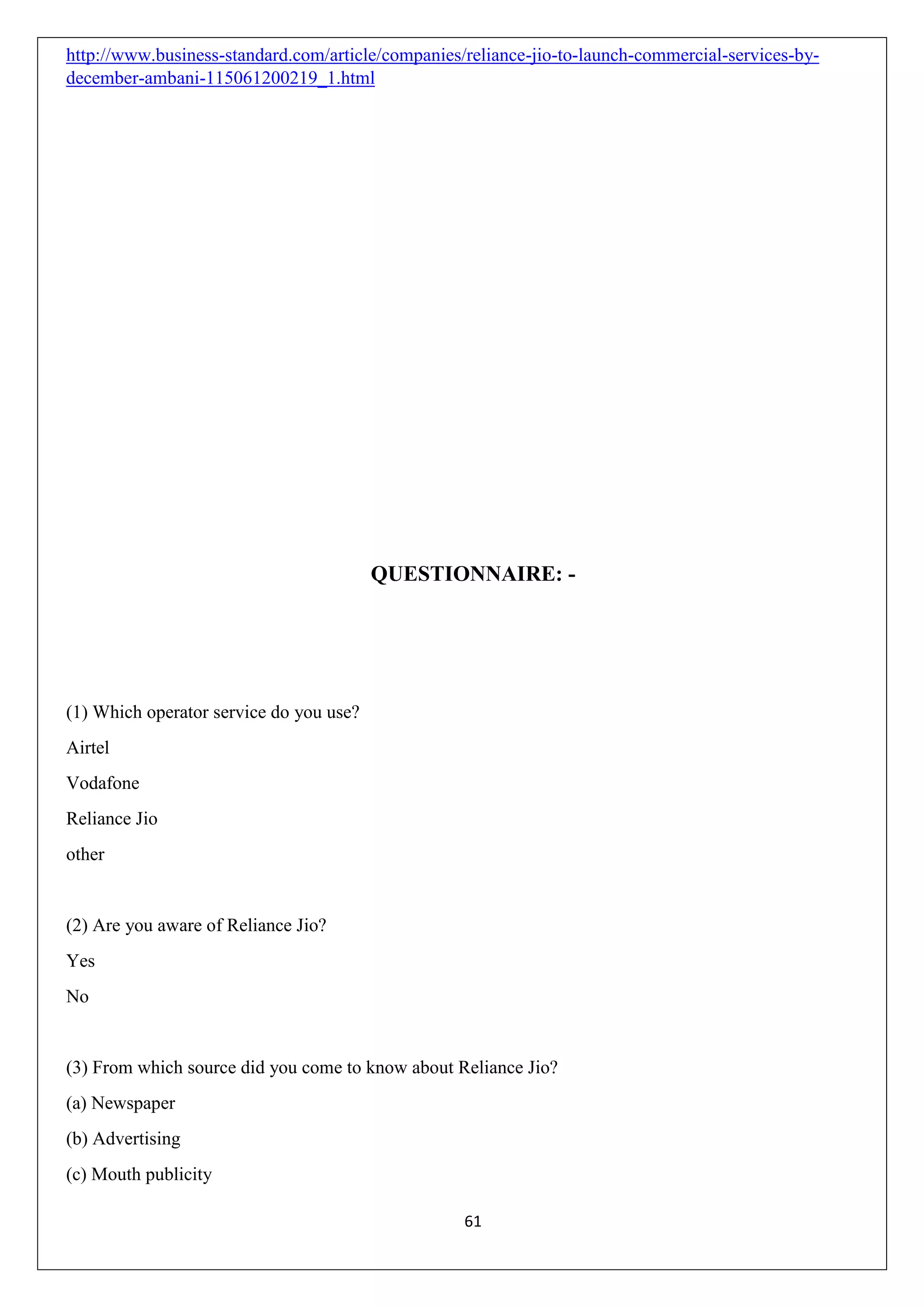 61
http://www.business-standard.com/article/companies/reliance-jio-to-launch-commercial-services-by-
december-ambani-115061200219_1.html
QUESTIONNAIRE: -
(1) Which operator service do you use?
Airtel
Vodafone
Reliance Jio
other
(2) Are you aware of Reliance Jio?
Yes
No
(3) From which source did you come to know about Reliance Jio?
(a) Newspaper
(b) Advertising
(c) Mouth publicity
 