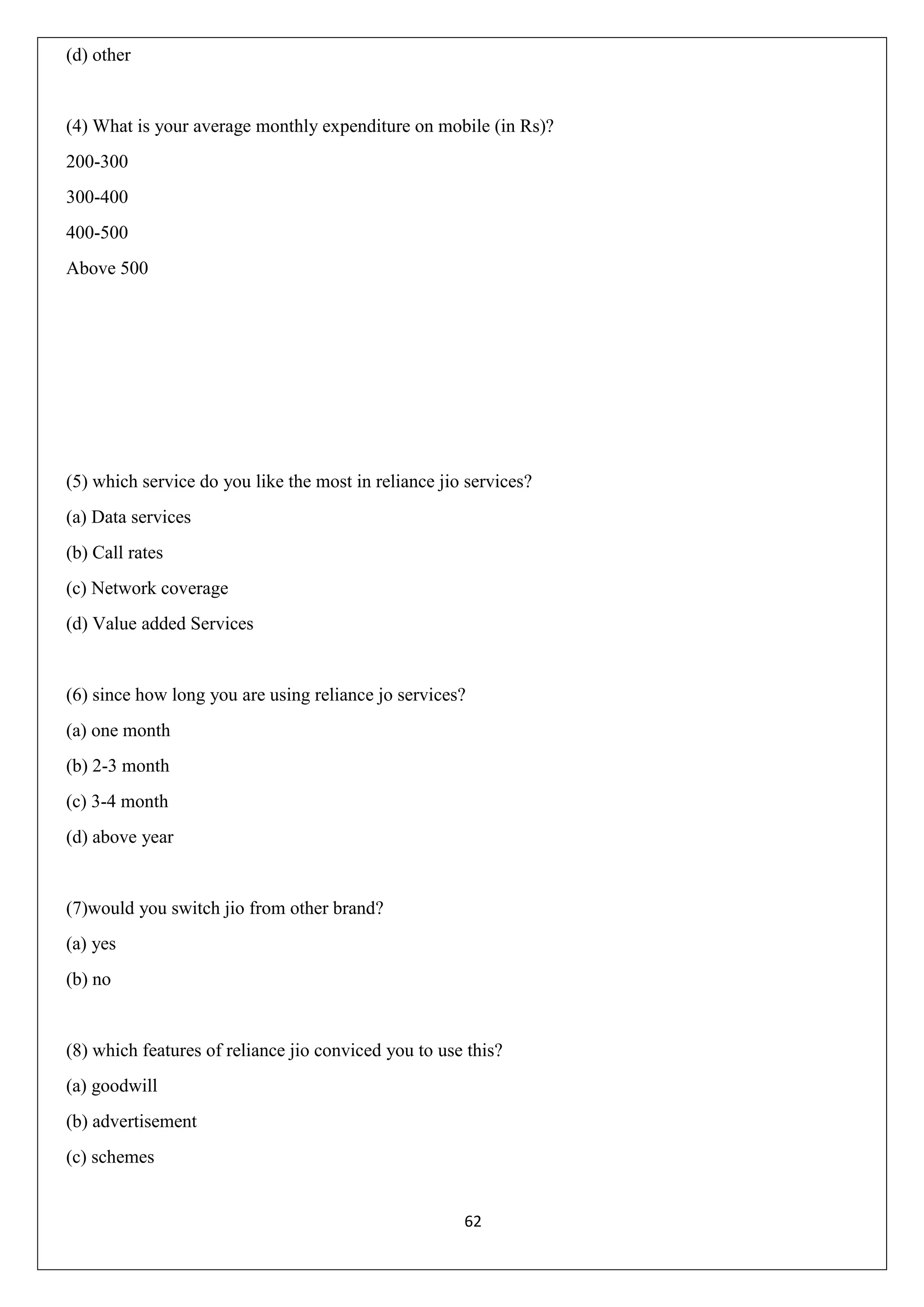 62
(d) other
(4) What is your average monthly expenditure on mobile (in Rs)?
200-300
300-400
400-500
Above 500
(5) which service do you like the most in reliance jio services?
(a) Data services
(b) Call rates
(c) Network coverage
(d) Value added Services
(6) since how long you are using reliance jo services?
(a) one month
(b) 2-3 month
(c) 3-4 month
(d) above year
(7)would you switch jio from other brand?
(a) yes
(b) no
(8) which features of reliance jio conviced you to use this?
(a) goodwill
(b) advertisement
(c) schemes
 