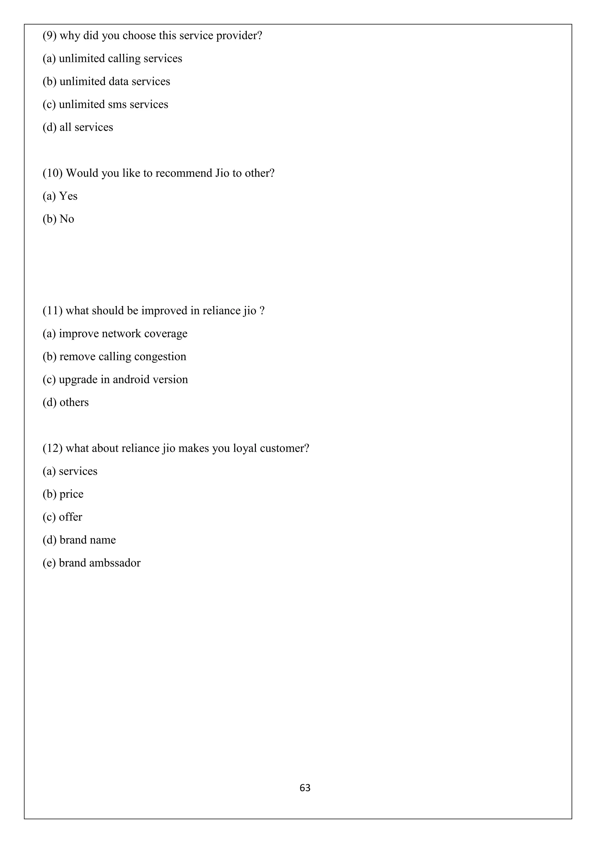 63
(9) why did you choose this service provider?
(a) unlimited calling services
(b) unlimited data services
(c) unlimited sms services
(d) all services
(10) Would you like to recommend Jio to other?
(a) Yes
(b) No
(11) what should be improved in reliance jio ?
(a) improve network coverage
(b) remove calling congestion
(c) upgrade in android version
(d) others
(12) what about reliance jio makes you loyal customer?
(a) services
(b) price
(c) offer
(d) brand name
(e) brand ambssador
 