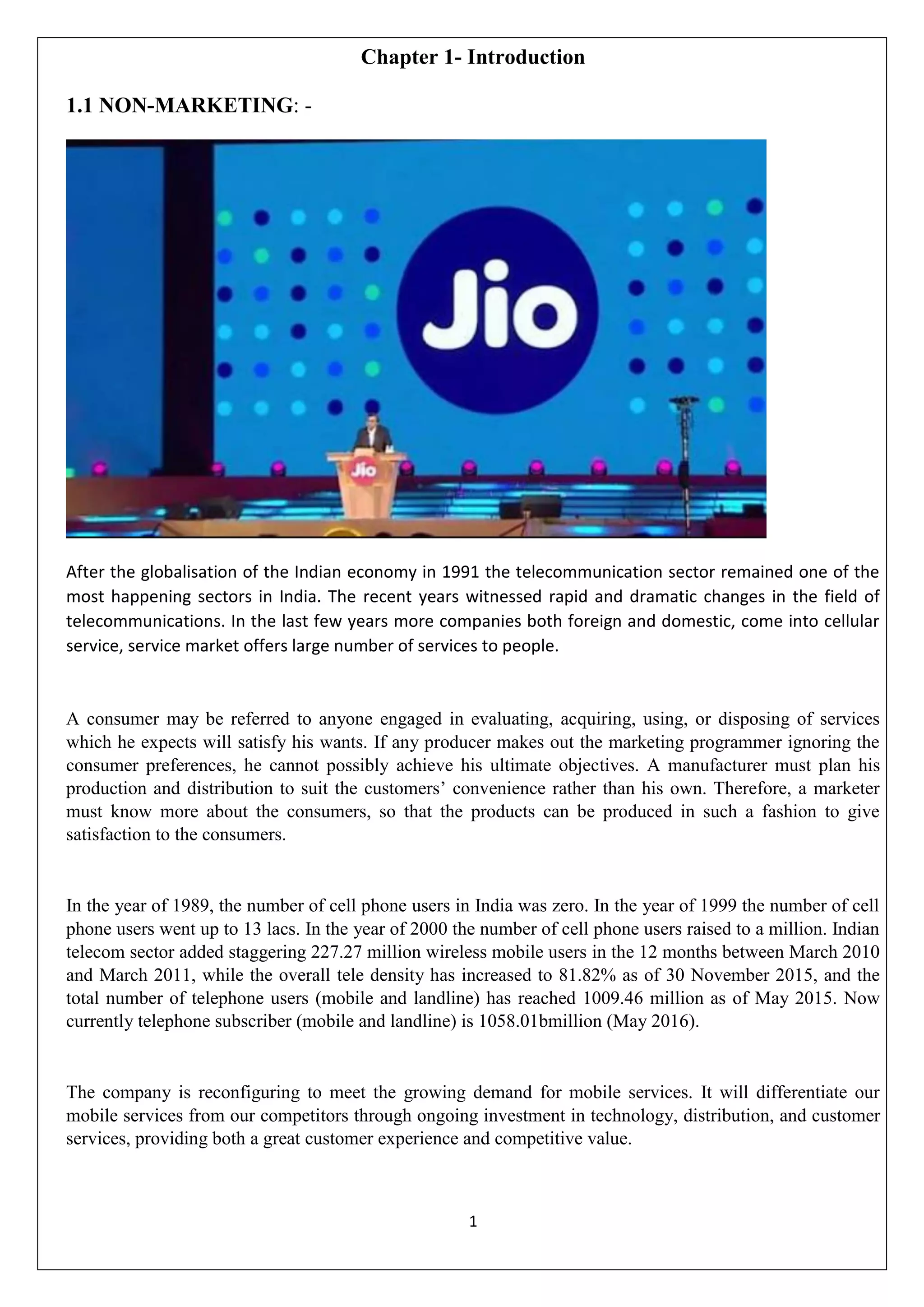 1
Chapter 1- Introduction
1.1 NON-MARKETING: -
After the globalisation of the Indian economy in 1991 the telecommunication sector remained one of the
most happening sectors in India. The recent years witnessed rapid and dramatic changes in the field of
telecommunications. In the last few years more companies both foreign and domestic, come into cellular
service, service market offers large number of services to people.
A consumer may be referred to anyone engaged in evaluating, acquiring, using, or disposing of services
which he expects will satisfy his wants. If any producer makes out the marketing programmer ignoring the
consumer preferences, he cannot possibly achieve his ultimate objectives. A manufacturer must plan his
production and distribution to suit the customers‟ convenience rather than his own. Therefore, a marketer
must know more about the consumers, so that the products can be produced in such a fashion to give
satisfaction to the consumers.
In the year of 1989, the number of cell phone users in India was zero. In the year of 1999 the number of cell
phone users went up to 13 lacs. In the year of 2000 the number of cell phone users raised to a million. Indian
telecom sector added staggering 227.27 million wireless mobile users in the 12 months between March 2010
and March 2011, while the overall tele density has increased to 81.82% as of 30 November 2015, and the
total number of telephone users (mobile and landline) has reached 1009.46 million as of May 2015. Now
currently telephone subscriber (mobile and landline) is 1058.01bmillion (May 2016).
The company is reconfiguring to meet the growing demand for mobile services. It will differentiate our
mobile services from our competitors through ongoing investment in technology, distribution, and customer
services, providing both a great customer experience and competitive value.
 