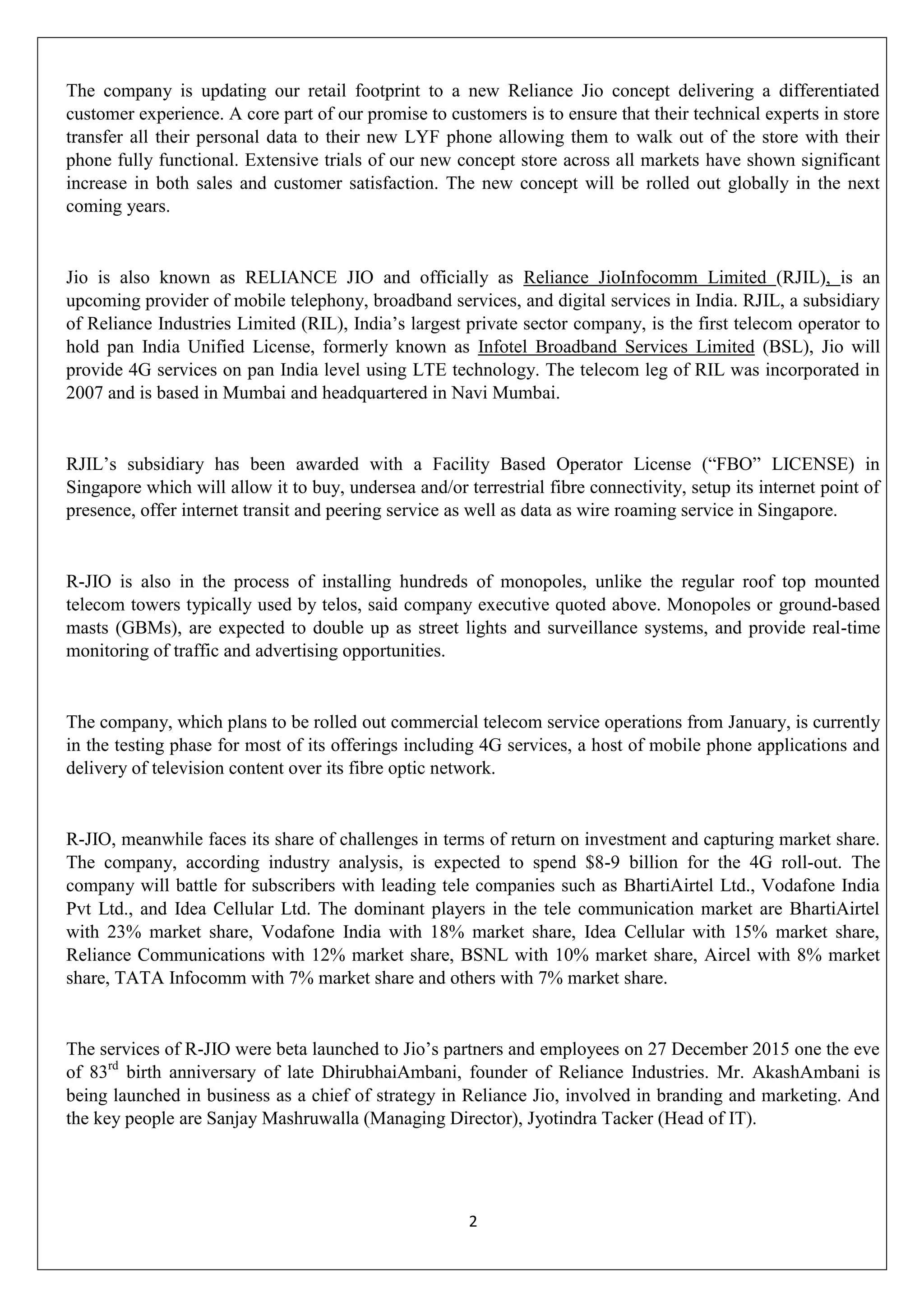 2
The company is updating our retail footprint to a new Reliance Jio concept delivering a differentiated
customer experience. A core part of our promise to customers is to ensure that their technical experts in store
transfer all their personal data to their new LYF phone allowing them to walk out of the store with their
phone fully functional. Extensive trials of our new concept store across all markets have shown significant
increase in both sales and customer satisfaction. The new concept will be rolled out globally in the next
coming years.
Jio is also known as RELIANCE JIO and officially as Reliance JioInfocomm Limited (RJIL), is an
upcoming provider of mobile telephony, broadband services, and digital services in India. RJIL, a subsidiary
of Reliance Industries Limited (RIL), India‟s largest private sector company, is the first telecom operator to
hold pan India Unified License, formerly known as Infotel Broadband Services Limited (BSL), Jio will
provide 4G services on pan India level using LTE technology. The telecom leg of RIL was incorporated in
2007 and is based in Mumbai and headquartered in Navi Mumbai.
RJIL‟s subsidiary has been awarded with a Facility Based Operator License (“FBO” LICENSE) in
Singapore which will allow it to buy, undersea and/or terrestrial fibre connectivity, setup its internet point of
presence, offer internet transit and peering service as well as data as wire roaming service in Singapore.
R-JIO is also in the process of installing hundreds of monopoles, unlike the regular roof top mounted
telecom towers typically used by telos, said company executive quoted above. Monopoles or ground-based
masts (GBMs), are expected to double up as street lights and surveillance systems, and provide real-time
monitoring of traffic and advertising opportunities.
The company, which plans to be rolled out commercial telecom service operations from January, is currently
in the testing phase for most of its offerings including 4G services, a host of mobile phone applications and
delivery of television content over its fibre optic network.
R-JIO, meanwhile faces its share of challenges in terms of return on investment and capturing market share.
The company, according industry analysis, is expected to spend $8-9 billion for the 4G roll-out. The
company will battle for subscribers with leading tele companies such as BhartiAirtel Ltd., Vodafone India
Pvt Ltd., and Idea Cellular Ltd. The dominant players in the tele communication market are BhartiAirtel
with 23% market share, Vodafone India with 18% market share, Idea Cellular with 15% market share,
Reliance Communications with 12% market share, BSNL with 10% market share, Aircel with 8% market
share, TATA Infocomm with 7% market share and others with 7% market share.
The services of R-JIO were beta launched to Jio‟s partners and employees on 27 December 2015 one the eve
of 83rd
birth anniversary of late DhirubhaiAmbani, founder of Reliance Industries. Mr. AkashAmbani is
being launched in business as a chief of strategy in Reliance Jio, involved in branding and marketing. And
the key people are Sanjay Mashruwalla (Managing Director), Jyotindra Tacker (Head of IT).
 