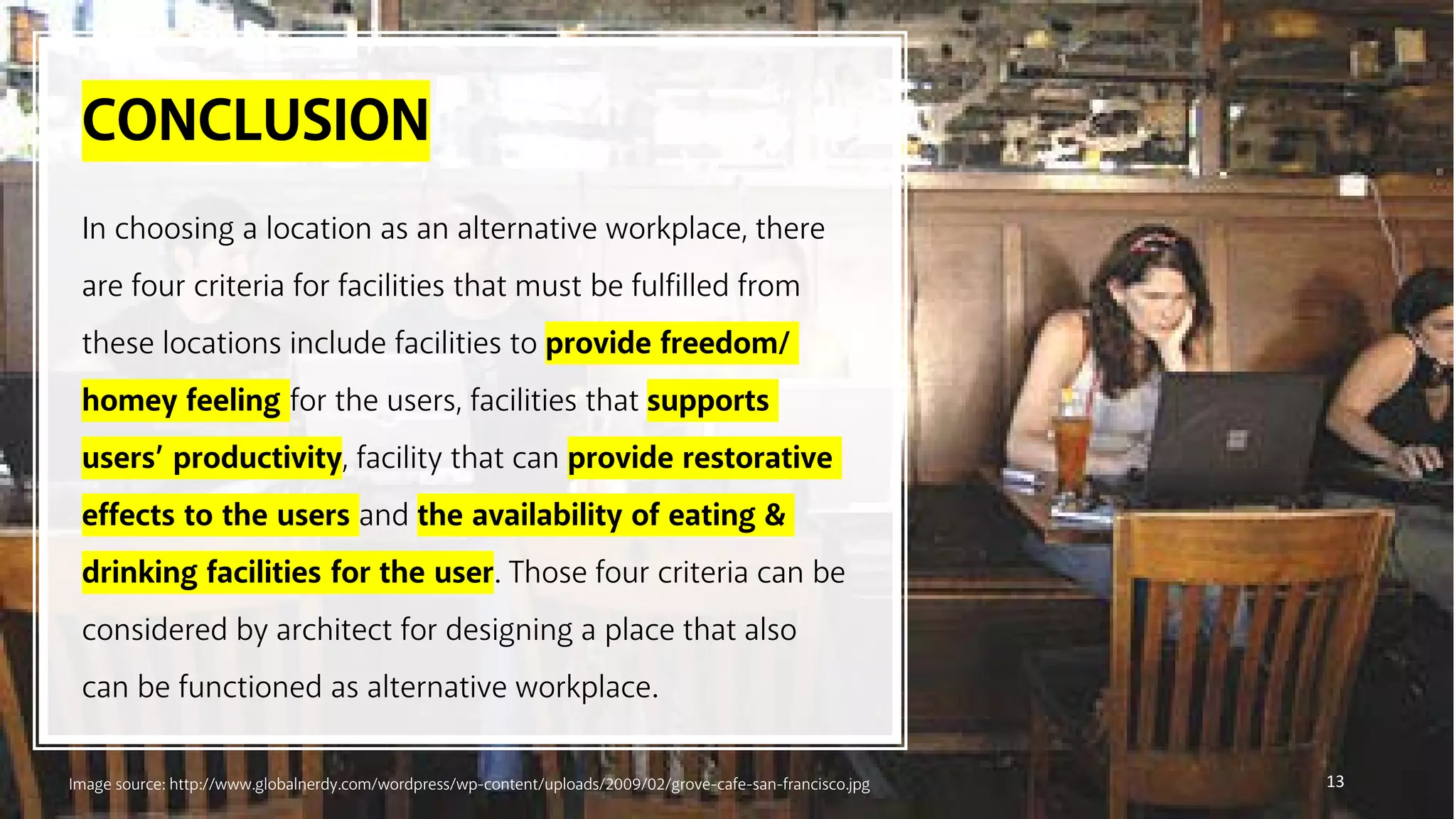 CONCLUSION
13
In choosing a location as an alternative workplace, there
are four criteria for facilities that must be fulfilled from
these locations include facilities to provide freedom/
homey feeling for the users, facilities that supports
users’ productivity, facility that can provide restorative
effects to the users and the availability of eating &
drinking facilities for the user. Those four criteria can be
considered by architect for designing a place that also
can be functioned as alternative workplace.
Image source: http://www.globalnerdy.com/wordpress/wp-content/uploads/2009/02/grove-cafe-san-francisco.jpg
 