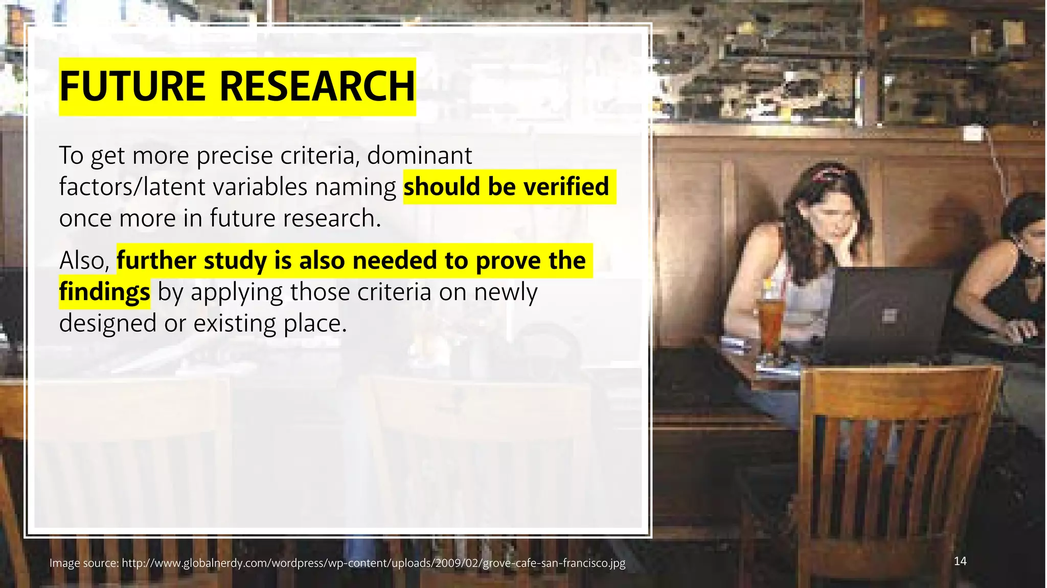 FUTURE RESEARCH
14
To get more precise criteria, dominant
factors/latent variables naming should be verified
once more in future research.
Also, further study is also needed to prove the
findings by applying those criteria on newly
designed or existing place.
Image source: http://www.globalnerdy.com/wordpress/wp-content/uploads/2009/02/grove-cafe-san-francisco.jpg
 