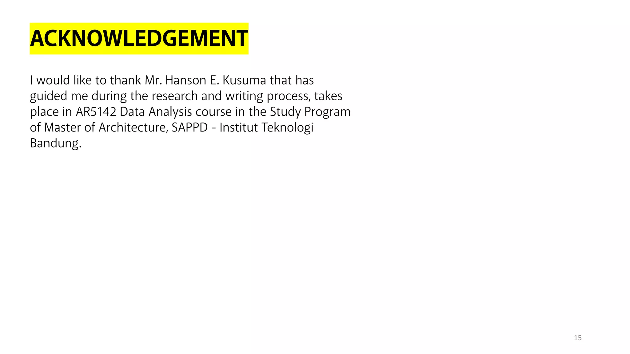 ACKNOWLEDGEMENT
I would like to thank Mr. Hanson E. Kusuma that has
guided me during the research and writing process, takes
place in AR5142 Data Analysis course in the Study Program
of Master of Architecture, SAPPD - Institut Teknologi
Bandung.
15
 
